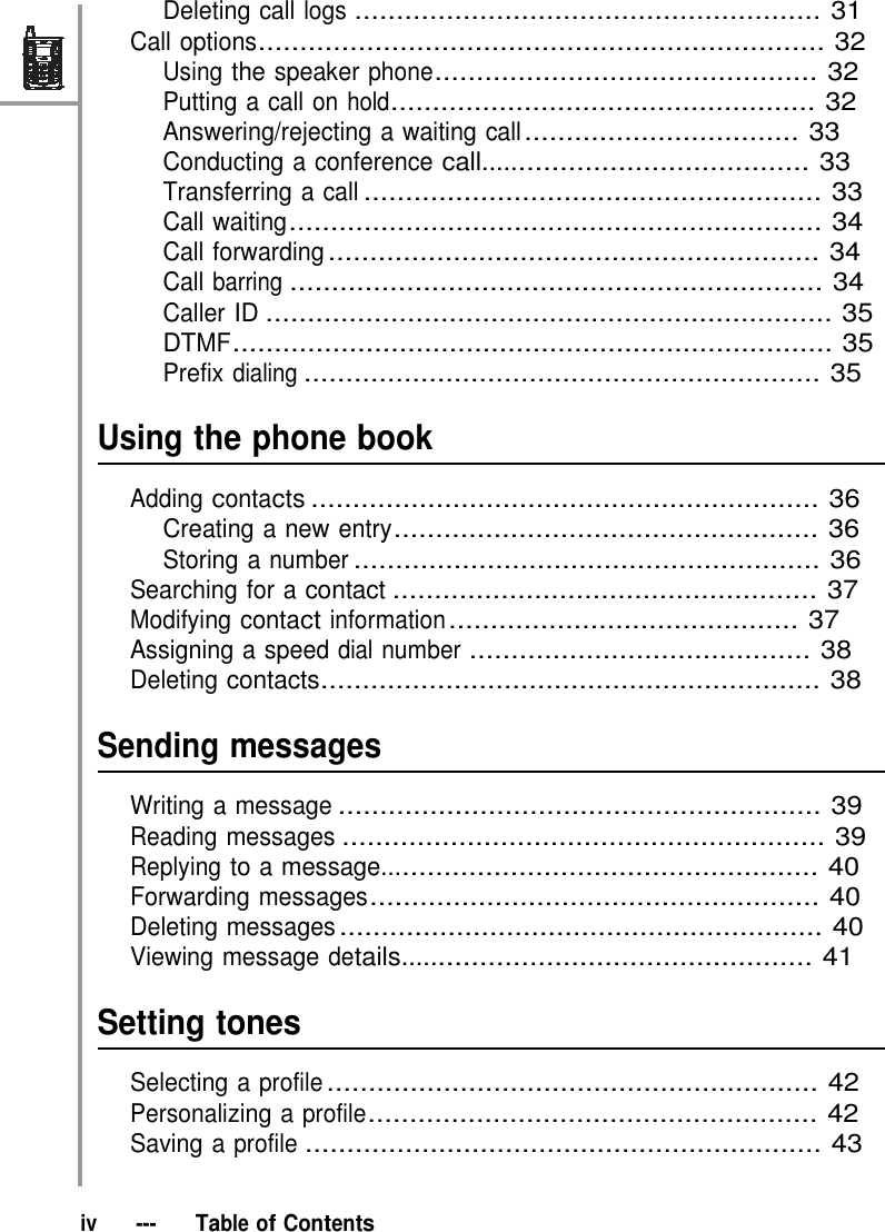 Deleting call logs ........................................................ 31 Call options.................................................................... 32 Using the speaker phone.............................................. 32 Putting a call on hold................................................... 32 Answering/rejecting a waiting call ................................. 33 Conducting a conference call........................................ 33 Transferring a call ....................................................... 33 Call waiting................................................................ 34 Call forwarding ........................................................... 34 Call barring ................................................................ 34 Caller ID .................................................................... 35 DTMF........................................................................ 35 Prefix dialing .............................................................. 35   Using the phone book  Adding contacts ............................................................. 36 Creating a new entry................................................... 36 Storing a number ........................................................ 36 Searching for a contact ................................................... 37 Modifying contact information .......................................... 37 Assigning a speed dial number ......................................... 38 Deleting contacts............................................................ 38   Sending messages  Writing a message .......................................................... 39 Reading messages .......................................................... 39 Replying to a message..................................................... 40 Forwarding messages...................................................... 40 Deleting messages .......................................................... 40 Viewing message details.................................................. 41   Setting tones  Selecting a profile ........................................................... 42 Personalizing a profile...................................................... 42 Saving a profile .............................................................. 43   iv   ---   Table of Contents 