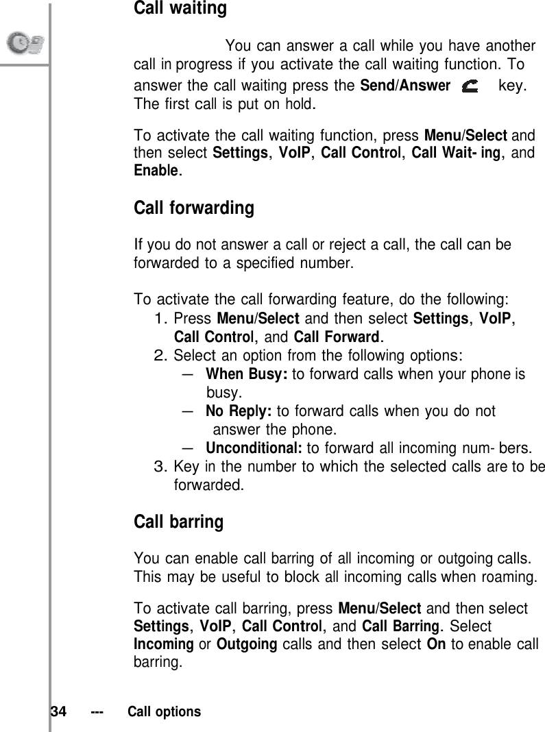 Call waiting                           You can answer a call while you have another call in progress if you activate the call waiting function. To answer the call waiting press the Send/Answer   key. The first call is put on hold.  To activate the call waiting function, press Menu/Select and then select Settings, VoIP, Call Control, Call Wait- ing, and Enable.  Call forwarding  If you do not answer a call or reject a call, the call can be forwarded to a specified number.  To activate the call forwarding feature, do the following: 1. Press Menu/Select and then select Settings, VoIP, Call Control, and Call Forward. 2. Select an option from the following options: – When Busy: to forward calls when your phone is busy. – No Reply: to forward calls when you do not answer the phone. – Unconditional: to forward all incoming num- bers. 3. Key in the number to which the selected calls are to be forwarded.  Call barring  You can enable call barring of all incoming or outgoing calls. This may be useful to block all incoming calls when roaming.  To activate call barring, press Menu/Select and then select Settings, VoIP, Call Control, and Call Barring. Select Incoming or Outgoing calls and then select On to enable call barring.   34   ---   Call options 