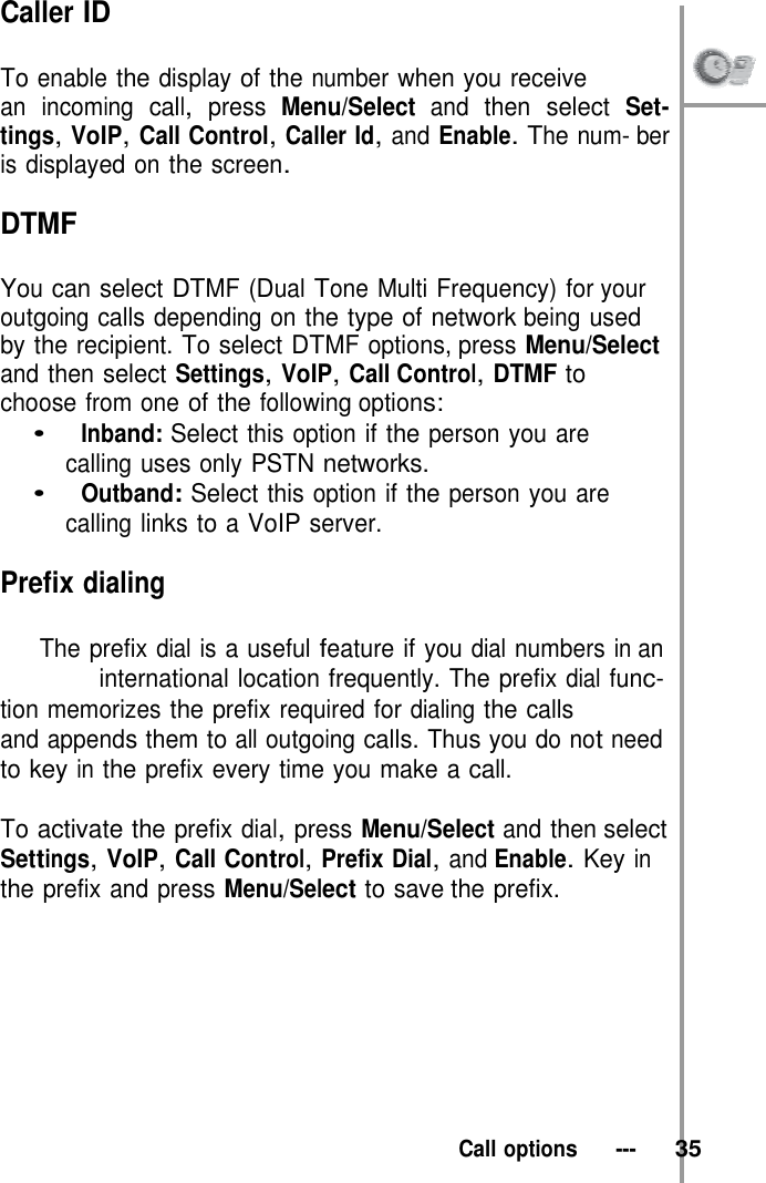 Caller ID  To enable the display of the number when you receive   an incoming call, press Menu/Select and then select Set- tings, VoIP, Call Control, Caller Id, and Enable. The num- ber is displayed on the screen.  DTMF  You can select DTMF (Dual Tone Multi Frequency) for your outgoing calls depending on the type of network being used by the recipient. To select DTMF options, press Menu/Select and then select Settings, VoIP, Call Control, DTMF to choose from one of the following options: •   Inband: Select this option if the person you are calling uses only PSTN networks. •   Outband: Select this option if the person you are calling links to a VoIP server.  Prefix dialing  The prefix dial is a useful feature if you dial numbers in an international location frequently. The prefix dial func- tion memorizes the prefix required for dialing the calls and appends them to all outgoing calls. Thus you do not need to key in the prefix every time you make a call.  To activate the prefix dial, press Menu/Select and then select Settings, VoIP, Call Control, Prefix Dial, and Enable. Key in the prefix and press Menu/Select to save the prefix.           Call options   ---   35 