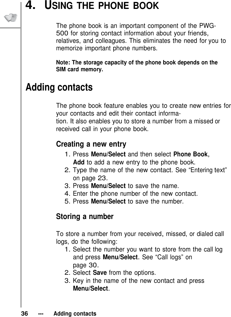 4.  USING THE PHONE BOOK   The phone book is an important component of the PWG- 500 for storing contact information about your friends, relatives, and colleagues. This eliminates the need for you to memorize important phone numbers.  Note: The storage capacity of the phone book depends on the SIM card memory.  Adding contacts  The phone book feature enables you to create new entries for your contacts and edit their contact informa- tion. It also enables you to store a number from a missed or received call in your phone book.  Creating a new entry 1. Press Menu/Select and then select Phone Book, Add to add a new entry to the phone book. 2. Type the name of the new contact. See “Entering text” on page 23. 3. Press Menu/Select to save the name. 4. Enter the phone number of the new contact. 5. Press Menu/Select to save the number.  Storing a number  To store a number from your received, missed, or dialed call logs, do the following: 1. Select the number you want to store from the call log and press Menu/Select. See “Call logs” on page 30. 2. Select Save from the options. 3. Key in the name of the new contact and press Menu/Select.    36   ---   Adding contacts 