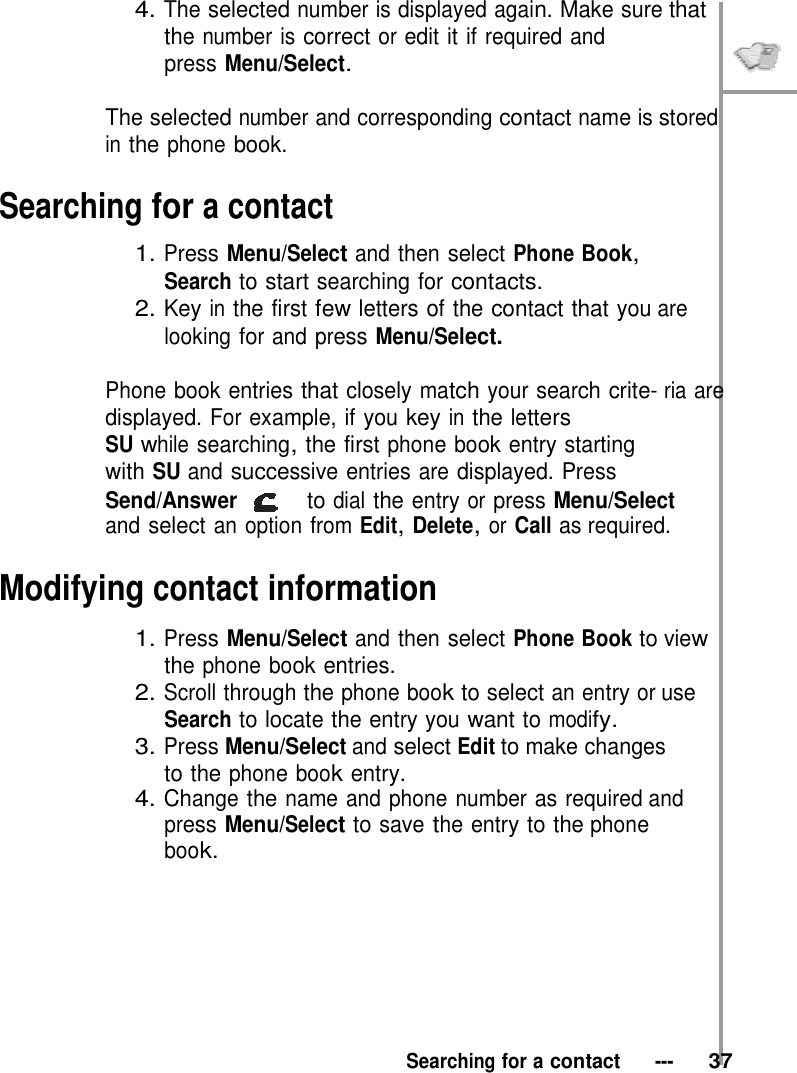 4. The selected number is displayed again. Make sure that the number is correct or edit it if required and press Menu/Select.   The selected number and corresponding contact name is stored in the phone book.  Searching for a contact  1. Press Menu/Select and then select Phone Book, Search to start searching for contacts. 2. Key in the first few letters of the contact that you are looking for and press Menu/Select.  Phone book entries that closely match your search crite- ria are displayed. For example, if you key in the letters SU while searching, the first phone book entry starting with SU and successive entries are displayed. Press Send/Answer   to dial the entry or press Menu/Select and select an option from Edit, Delete, or Call as required.  Modifying contact information  1. Press Menu/Select and then select Phone Book to view the phone book entries. 2. Scroll through the phone book to select an entry or use Search to locate the entry you want to modify. 3. Press Menu/Select and select Edit to make changes to the phone book entry. 4. Change the name and phone number as required and press Menu/Select to save the entry to the phone book.          Searching for a contact   ---   37 