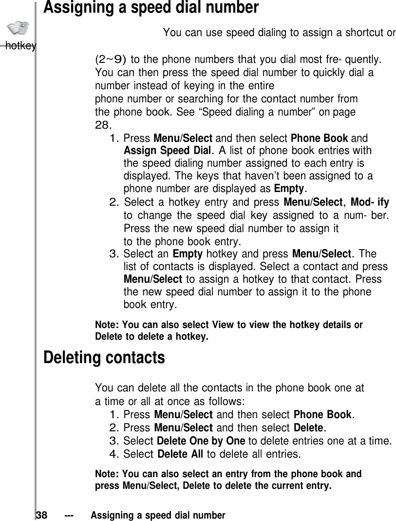 Assigning a speed dial number                           You can use speed dialing to assign a shortcut or hotkey (2~9) to the phone numbers that you dial most fre- quently. You can then press the speed dial number to quickly dial a number instead of keying in the entire phone number or searching for the contact number from the phone book. See “Speed dialing a number” on page 28. 1. Press Menu/Select and then select Phone Book and Assign Speed Dial. A list of phone book entries with the speed dialing number assigned to each entry is displayed. The keys that haven’t been assigned to a phone number are displayed as Empty. 2. Select a hotkey entry and press Menu/Select, Mod- ify to change the speed dial key assigned to a num- ber. Press the new speed dial number to assign it to the phone book entry. 3. Select an Empty hotkey and press Menu/Select. The list of contacts is displayed. Select a contact and press Menu/Select to assign a hotkey to that contact. Press the new speed dial number to assign it to the phone book entry.  Note: You can also select View to view the hotkey details or Delete to delete a hotkey. Deleting contacts  You can delete all the contacts in the phone book one at a time or all at once as follows: 1. Press Menu/Select and then select Phone Book. 2. Press Menu/Select and then select Delete. 3. Select Delete One by One to delete entries one at a time. 4. Select Delete All to delete all entries.  Note: You can also select an entry from the phone book and press Menu/Select, Delete to delete the current entry.   38   ---   Assigning a speed dial number 