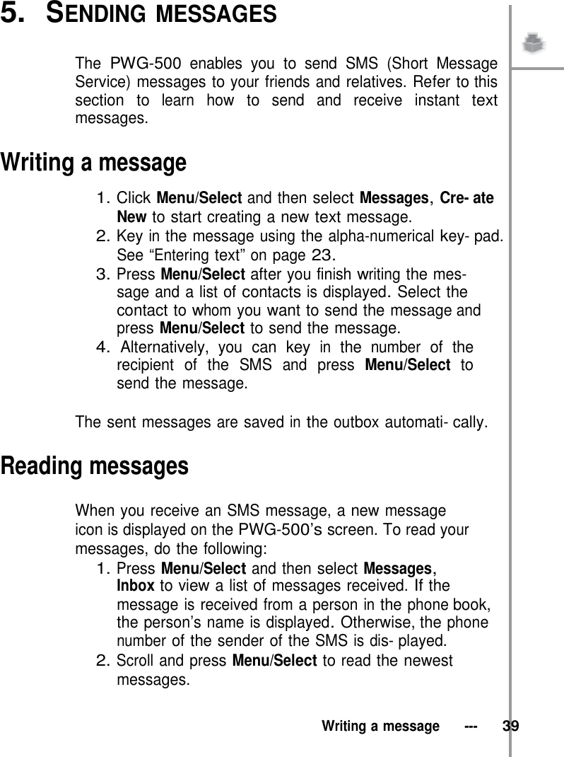 5.  SENDING MESSAGES   The PWG-500 enables you to send SMS (Short Message Service) messages to your friends and relatives. Refer to this section to learn how to send and receive instant text messages.  Writing a message  1. Click Menu/Select and then select Messages, Cre- ate New to start creating a new text message. 2. Key in the message using the alpha-numerical key- pad. See “Entering text” on page 23. 3. Press Menu/Select after you finish writing the mes- sage and a list of contacts is displayed. Select the contact to whom you want to send the message and press Menu/Select to send the message. 4. Alternatively, you can key in the number of the recipient of the SMS and press Menu/Select to send the message.  The sent messages are saved in the outbox automati- cally.  Reading messages  When you receive an SMS message, a new message icon is displayed on the PWG-500’s screen. To read your messages, do the following: 1. Press Menu/Select and then select Messages, Inbox to view a list of messages received. If the message is received from a person in the phone book, the person’s name is displayed. Otherwise, the phone number of the sender of the SMS is dis- played. 2. Scroll and press Menu/Select to read the newest messages.   Writing a message   ---   39 