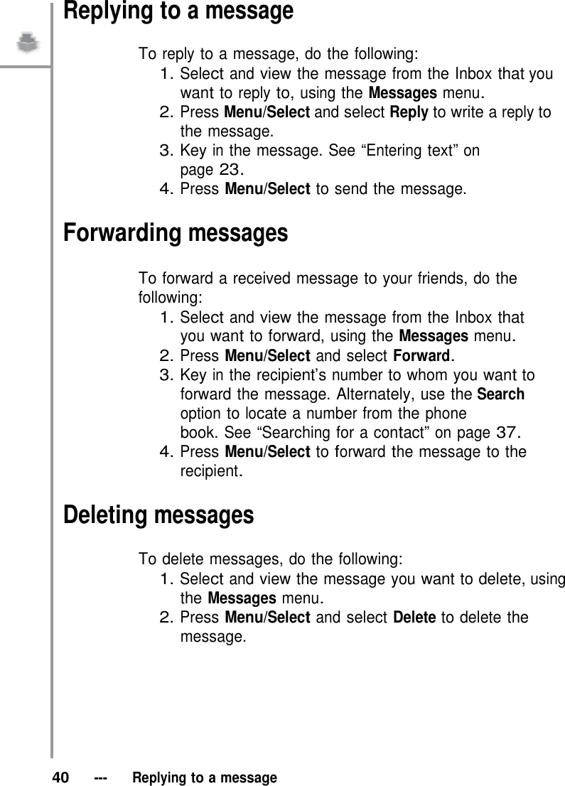 Replying to a message  To reply to a message, do the following: 1. Select and view the message from the Inbox that you want to reply to, using the Messages menu. 2. Press Menu/Select and select Reply to write a reply to the message. 3. Key in the message. See “Entering text” on page 23. 4. Press Menu/Select to send the message.  Forwarding messages  To forward a received message to your friends, do the following: 1. Select and view the message from the Inbox that you want to forward, using the Messages menu. 2. Press Menu/Select and select Forward. 3. Key in the recipient’s number to whom you want to forward the message. Alternately, use the Search option to locate a number from the phone book. See “Searching for a contact” on page 37. 4. Press Menu/Select to forward the message to the recipient.  Deleting messages  To delete messages, do the following: 1. Select and view the message you want to delete, using the Messages menu. 2. Press Menu/Select and select Delete to delete the message.          40   ---   Replying to a message 