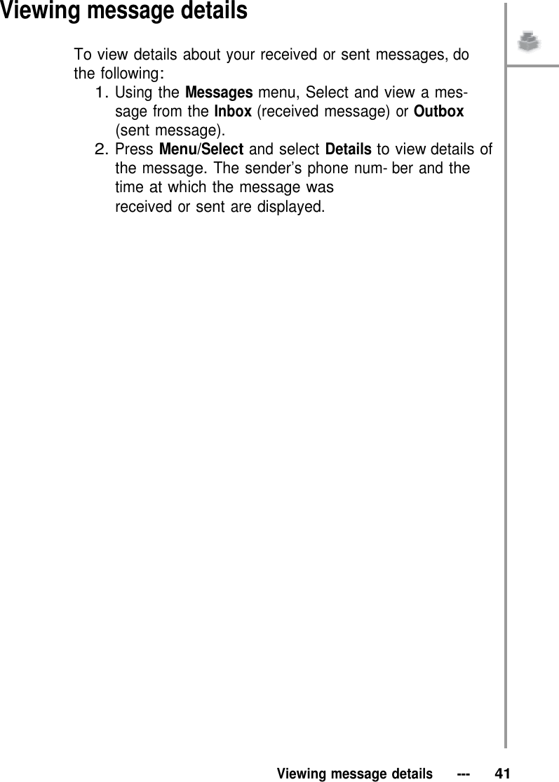 Viewing message details  To view details about your received or sent messages, do the following: 1. Using the Messages menu, Select and view a mes- sage from the Inbox (received message) or Outbox (sent message). 2. Press Menu/Select and select Details to view details of the message. The sender’s phone num- ber and the time at which the message was received or sent are displayed.                                       Viewing message details   ---   41 