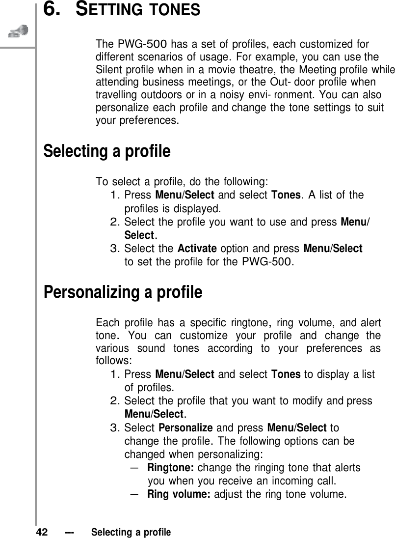   6.  SETTING TONES   The PWG-500 has a set of profiles, each customized for different scenarios of usage. For example, you can use the Silent profile when in a movie theatre, the Meeting profile while attending business meetings, or the Out- door profile when travelling outdoors or in a noisy envi- ronment. You can also personalize each profile and change the tone settings to suit your preferences.  Selecting a profile  To select a profile, do the following: 1. Press Menu/Select and select Tones. A list of the profiles is displayed. 2. Select the profile you want to use and press Menu/ Select. 3. Select the Activate option and press Menu/Select to set the profile for the PWG-500.  Personalizing a profile  Each profile has a specific ringtone, ring volume, and alert tone. You can customize your profile and change the various sound tones according to your preferences as follows: 1. Press Menu/Select and select Tones to display a list of profiles. 2. Select the profile that you want to modify and press Menu/Select. 3. Select Personalize and press Menu/Select to change the profile. The following options can be changed when personalizing: – Ringtone: change the ringing tone that alerts you when you receive an incoming call. – Ring volume: adjust the ring tone volume.    42   ---   Selecting a profile 