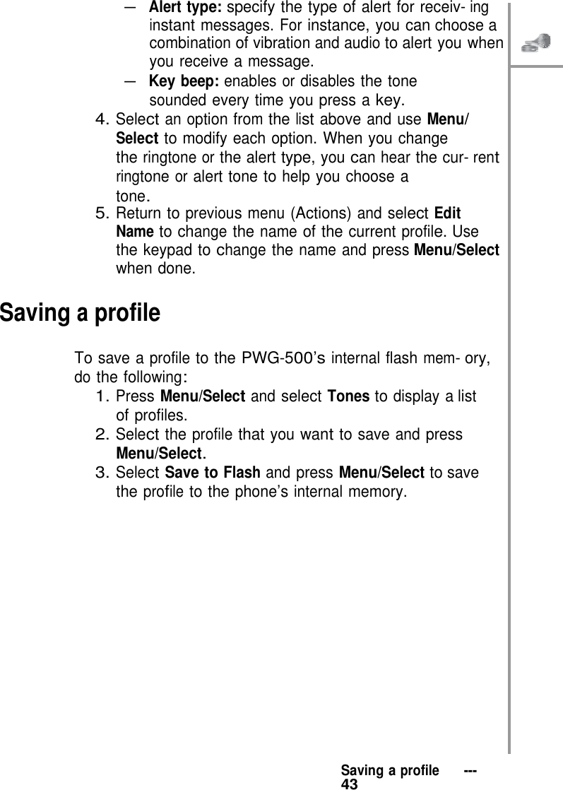   – Alert type: specify the type of alert for receiv- ing instant messages. For instance, you can choose a combination of vibration and audio to alert you when you receive a message. – Key beep: enables or disables the tone sounded every time you press a key. 4. Select an option from the list above and use Menu/ Select to modify each option. When you change the ringtone or the alert type, you can hear the cur- rent ringtone or alert tone to help you choose a tone. 5. Return to previous menu (Actions) and select Edit Name to change the name of the current profile. Use the keypad to change the name and press Menu/Select when done.  Saving a profile  To save a profile to the PWG-500’s internal flash mem- ory, do the following: 1. Press Menu/Select and select Tones to display a list of profiles. 2. Select the profile that you want to save and press Menu/Select. 3. Select Save to Flash and press Menu/Select to save the profile to the phone’s internal memory.                   Saving a profile   ---   43 