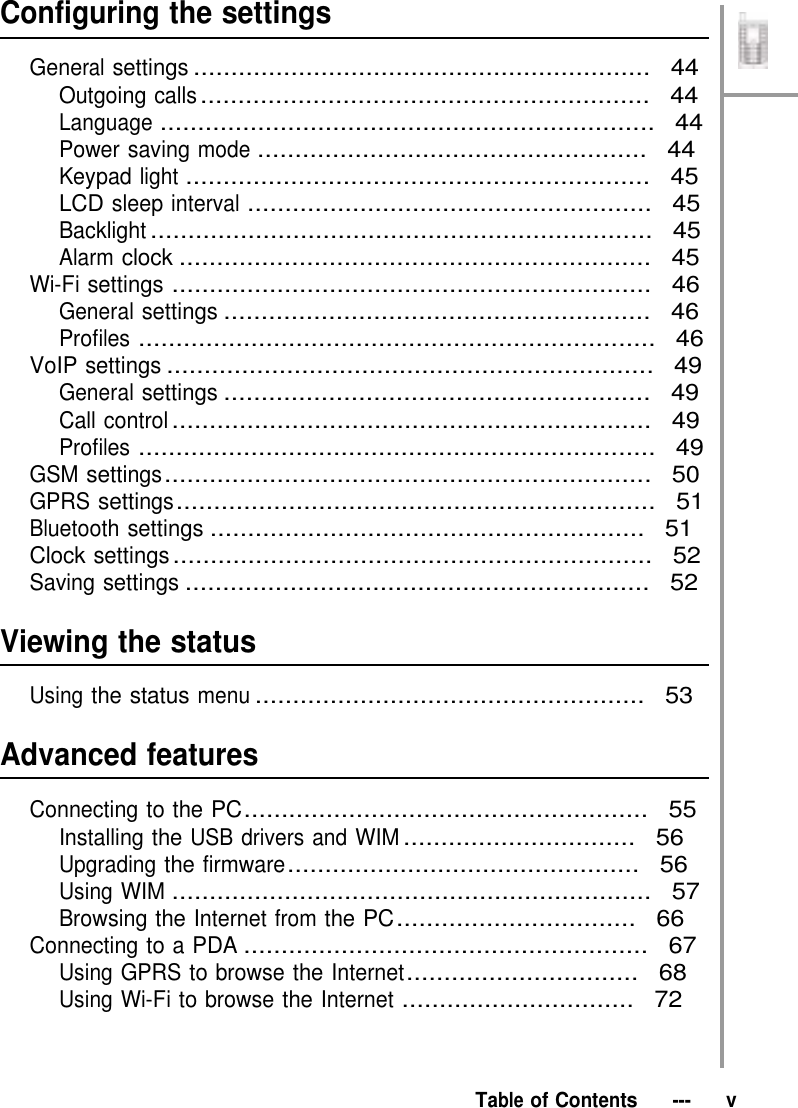 Configuring the settings  General settings .............................................................  44 Outgoing calls ............................................................  44 Language ..................................................................  44 Power saving mode ....................................................  44 Keypad light ..............................................................  45 LCD sleep interval ......................................................  45 Backlight ...................................................................  45 Alarm clock ...............................................................  45 Wi-Fi settings ................................................................  46 General settings .........................................................  46 Profiles .....................................................................  46 VoIP settings .................................................................  49 General settings .........................................................  49 Call control ................................................................  49 Profiles .....................................................................  49 GSM settings .................................................................  50 GPRS settings ................................................................  51 Bluetooth settings ..........................................................  51 Clock settings ................................................................  52 Saving settings ..............................................................  52   Viewing the status  Using the status menu ....................................................  53   Advanced features  Connecting to the PC......................................................  55 Installing the USB drivers and WIM ...............................  56 Upgrading the firmware...............................................  56 Using WIM ................................................................  57 Browsing the Internet from the PC ................................  66 Connecting to a PDA ......................................................  67 Using GPRS to browse the Internet...............................  68 Using Wi-Fi to browse the Internet ...............................  72     Table of Contents   ---   v 