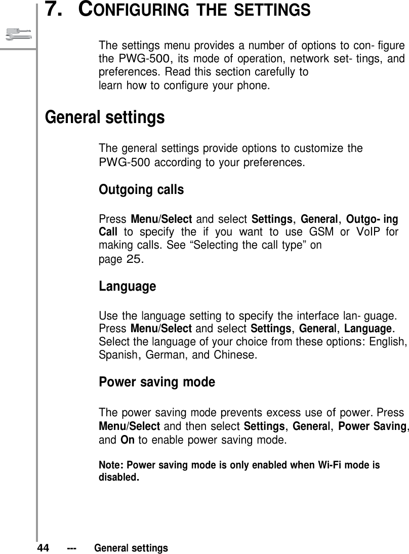   7.  CONFIGURING THE SETTINGS   The settings menu provides a number of options to con- figure the PWG-500, its mode of operation, network set- tings, and preferences. Read this section carefully to learn how to configure your phone.  General settings  The general settings provide options to customize the PWG-500 according to your preferences.  Outgoing calls  Press Menu/Select and select Settings, General, Outgo- ing Call to specify the if you want to use GSM or VoIP for making calls. See “Selecting the call type” on page 25.  Language  Use the language setting to specify the interface lan- guage. Press Menu/Select and select Settings, General, Language. Select the language of your choice from these options: English, Spanish, German, and Chinese.  Power saving mode  The power saving mode prevents excess use of power. Press Menu/Select and then select Settings, General, Power Saving, and On to enable power saving mode.  Note: Power saving mode is only enabled when Wi-Fi mode is disabled.       44   ---   General settings 