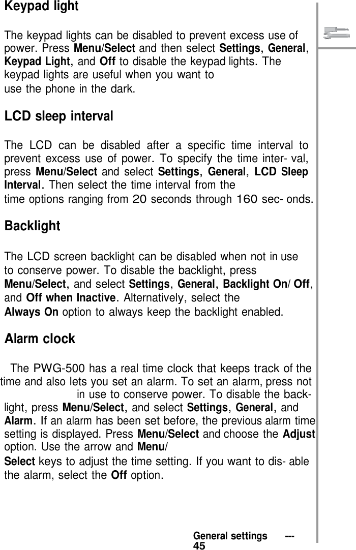    Keypad light  The keypad lights can be disabled to prevent excess use of power. Press Menu/Select and then select Settings, General, Keypad Light, and Off to disable the keypad lights. The keypad lights are useful when you want to use the phone in the dark.  LCD sleep interval  The LCD can be disabled after a specific time interval to prevent excess use of power. To specify the time inter- val, press Menu/Select and select Settings, General, LCD Sleep Interval. Then select the time interval from the time options ranging from 20 seconds through 160 sec- onds.  Backlight  The LCD screen backlight can be disabled when not in use to conserve power. To disable the backlight, press Menu/Select, and select Settings, General, Backlight On/ Off, and Off when Inactive. Alternatively, select the Always On option to always keep the backlight enabled.  Alarm clock  The PWG-500 has a real time clock that keeps track of the time and also lets you set an alarm. To set an alarm, press not in use to conserve power. To disable the back- light, press Menu/Select, and select Settings, General, and Alarm. If an alarm has been set before, the previous alarm time setting is displayed. Press Menu/Select and choose the Adjust option. Use the arrow and Menu/ Select keys to adjust the time setting. If you want to dis- able the alarm, select the Off option.      General settings   ---   45 