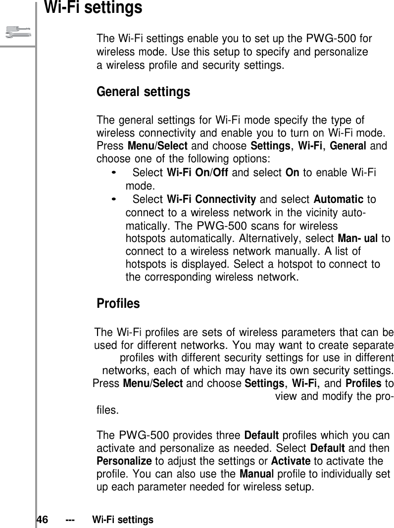   Wi-Fi settings  The Wi-Fi settings enable you to set up the PWG-500 for wireless mode. Use this setup to specify and personalize a wireless profile and security settings.  General settings  The general settings for Wi-Fi mode specify the type of wireless connectivity and enable you to turn on Wi-Fi mode. Press Menu/Select and choose Settings, Wi-Fi, General and choose one of the following options: •   Select Wi-Fi On/Off and select On to enable Wi-Fi mode. •   Select Wi-Fi Connectivity and select Automatic to connect to a wireless network in the vicinity auto- matically. The PWG-500 scans for wireless hotspots automatically. Alternatively, select Man- ual to connect to a wireless network manually. A list of hotspots is displayed. Select a hotspot to connect to the corresponding wireless network.  Profiles  The Wi-Fi profiles are sets of wireless parameters that can be used for different networks. You may want to create separate profiles with different security settings for use in different networks, each of which may have its own security settings. Press Menu/Select and choose Settings, Wi-Fi, and Profiles to view and modify the pro- files.  The PWG-500 provides three Default profiles which you can activate and personalize as needed. Select Default and then Personalize to adjust the settings or Activate to activate the profile. You can also use the Manual profile to individually set up each parameter needed for wireless setup.   46   ---   Wi-Fi settings 