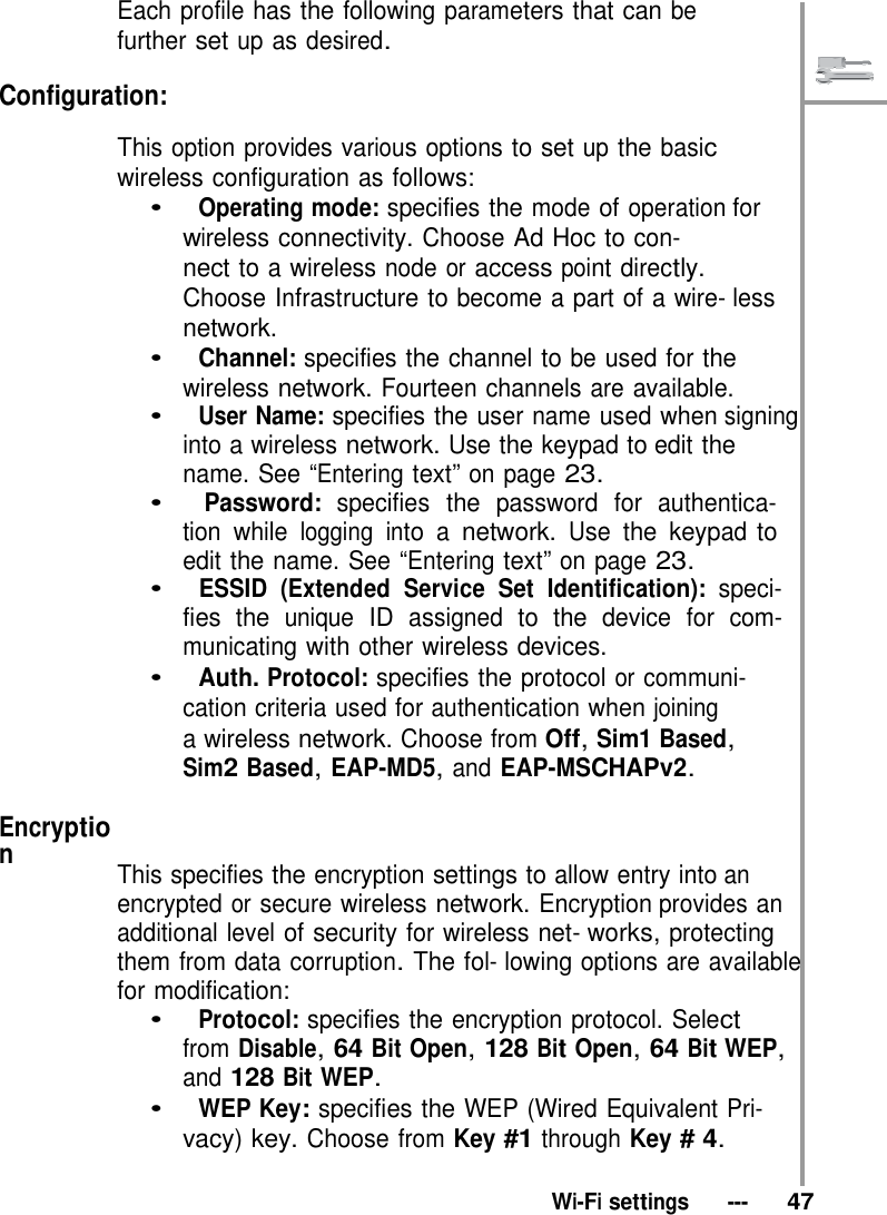   Each profile has the following parameters that can be further set up as desired.  Configuration:  This option provides various options to set up the basic wireless configuration as follows: •   Operating mode: specifies the mode of operation for wireless connectivity. Choose Ad Hoc to con- nect to a wireless node or access point directly. Choose Infrastructure to become a part of a wire- less network. •   Channel: specifies the channel to be used for the wireless network. Fourteen channels are available. •   User Name: specifies the user name used when signing into a wireless network. Use the keypad to edit the name. See “Entering text” on page 23. •   Password: specifies the password for authentica- tion while logging into a network. Use the keypad to edit the name. See “Entering text” on page 23. •   ESSID (Extended Service Set Identification): speci- fies the unique ID assigned to the device for com- municating with other wireless devices. •   Auth. Protocol: specifies the protocol or communi- cation criteria used for authentication when joining a wireless network. Choose from Off, Sim1 Based, Sim2 Based, EAP-MD5, and EAP-MSCHAPv2.  Encryption   This specifies the encryption settings to allow entry into an encrypted or secure wireless network. Encryption provides an additional level of security for wireless net- works, protecting them from data corruption. The fol- lowing options are available for modification: •   Protocol: specifies the encryption protocol. Select from Disable, 64 Bit Open, 128 Bit Open, 64 Bit WEP, and 128 Bit WEP. •   WEP Key: specifies the WEP (Wired Equivalent Pri- vacy) key. Choose from Key #1 through Key # 4.   Wi-Fi settings   ---   47 