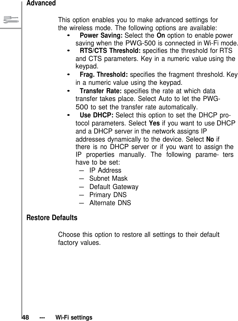   Advanced   This option enables you to make advanced settings for the wireless mode. The following options are available: •   Power Saving: Select the On option to enable power saving when the PWG-500 is connected in Wi-Fi mode. •   RTS/CTS Threshold: specifies the threshold for RTS and CTS parameters. Key in a numeric value using the keypad. •   Frag. Threshold: specifies the fragment threshold. Key in a numeric value using the keypad. •   Transfer Rate: specifies the rate at which data transfer takes place. Select Auto to let the PWG- 500 to set the transfer rate automatically. •   Use DHCP: Select this option to set the DHCP pro- tocol parameters. Select Yes if you want to use DHCP and a DHCP server in the network assigns IP addresses dynamically to the device. Select No if there is no DHCP server or if you want to assign the IP properties manually. The following parame- ters have to be set: – IP Address  – Subnet Mask – Default Gateway – Primary DNS – Alternate DNS  Restore Defaults  Choose this option to restore all settings to their default factory values.            48   ---   Wi-Fi settings 