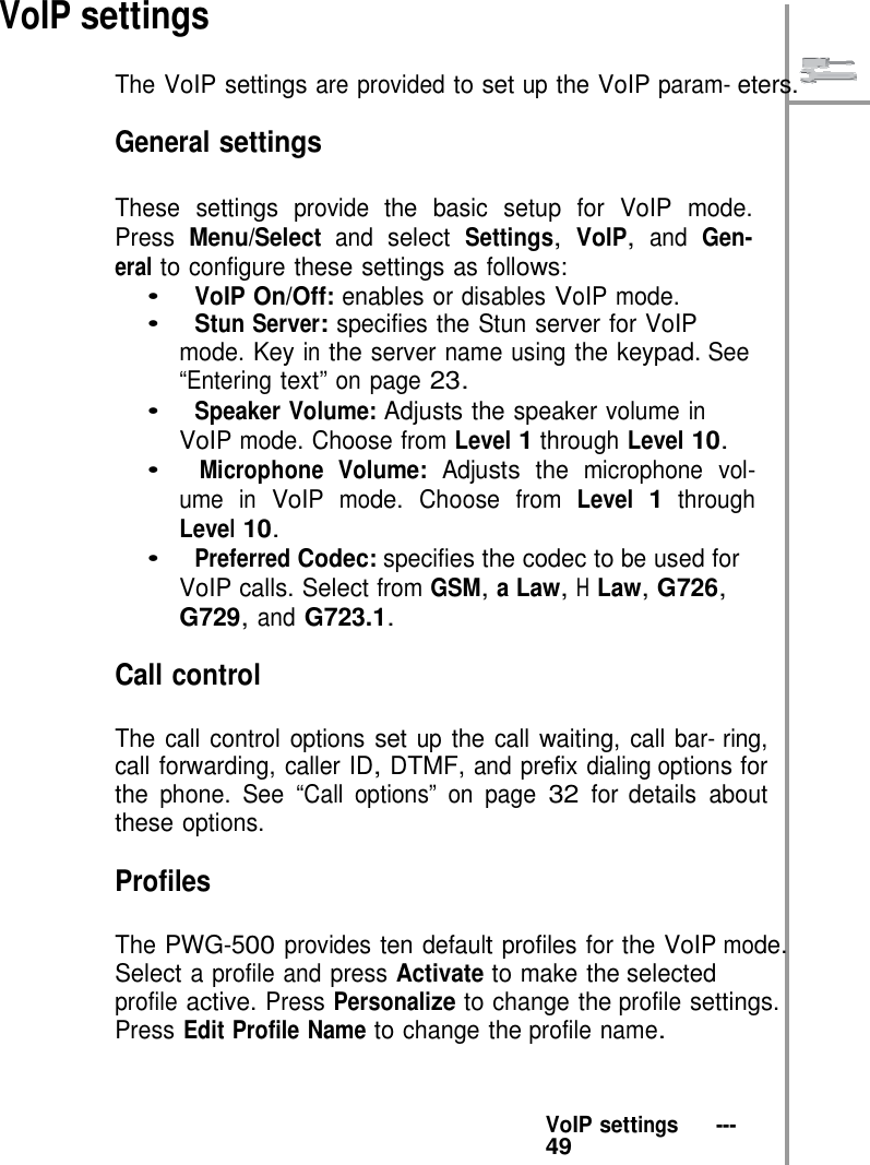    VoIP settings  The VoIP settings are provided to set up the VoIP param- eters.  General settings  These settings provide the basic setup for VoIP mode. Press Menu/Select and select Settings, VoIP, and Gen- eral to configure these settings as follows: •   VoIP On/Off: enables or disables VoIP mode. •   Stun Server: specifies the Stun server for VoIP mode. Key in the server name using the keypad. See “Entering text” on page 23. •   Speaker Volume: Adjusts the speaker volume in VoIP mode. Choose from Level 1 through Level 10. •   Microphone Volume: Adjusts the microphone vol- ume in VoIP mode. Choose from Level 1 through Level 10. •   Preferred Codec: specifies the codec to be used for VoIP calls. Select from GSM, a Law, H Law, G726, G729, and G723.1.  Call control  The call control options set up the call waiting, call bar- ring, call forwarding, caller ID, DTMF, and prefix dialing options for the phone. See “Call options” on page 32 for details about these options.  Profiles  The PWG-500 provides ten default profiles for the VoIP mode. Select a profile and press Activate to make the selected profile active. Press Personalize to change the profile settings. Press Edit Profile Name to change the profile name.    VoIP settings   ---   49 