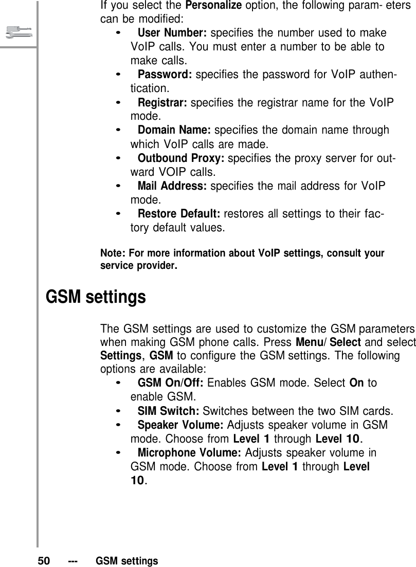   If you select the Personalize option, the following param- eters can be modified: •   User Number: specifies the number used to make VoIP calls. You must enter a number to be able to make calls. •   Password: specifies the password for VoIP authen- tication. •   Registrar: specifies the registrar name for the VoIP mode. •   Domain Name: specifies the domain name through which VoIP calls are made. •   Outbound Proxy: specifies the proxy server for out- ward VOIP calls. •   Mail Address: specifies the mail address for VoIP mode. •   Restore Default: restores all settings to their fac- tory default values.  Note: For more information about VoIP settings, consult your service provider.  GSM settings  The GSM settings are used to customize the GSM parameters when making GSM phone calls. Press Menu/ Select and select Settings, GSM to configure the GSM settings. The following options are available: •   GSM On/Off: Enables GSM mode. Select On to enable GSM. •   SIM Switch: Switches between the two SIM cards. •   Speaker Volume: Adjusts speaker volume in GSM mode. Choose from Level 1 through Level 10. •   Microphone Volume: Adjusts speaker volume in GSM mode. Choose from Level 1 through Level 10.        50   ---   GSM settings 