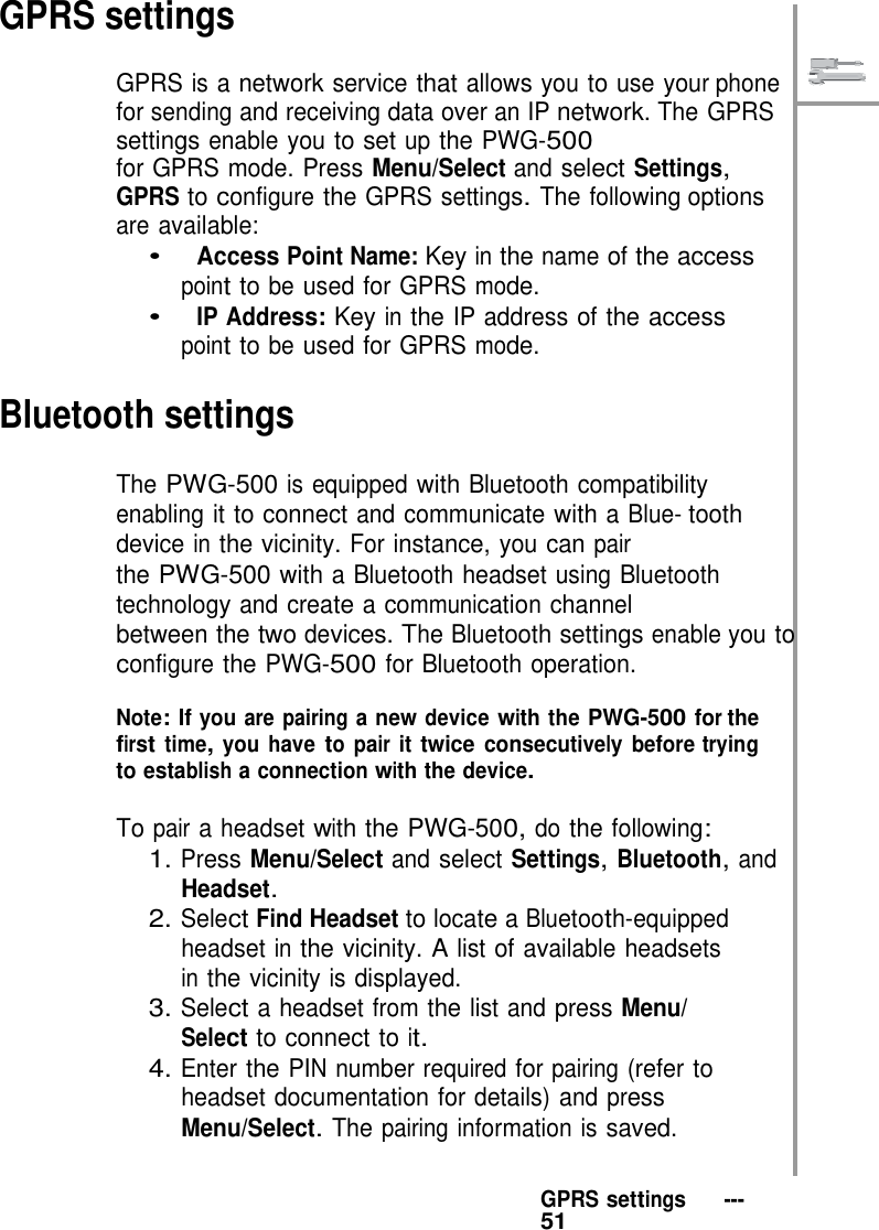    GPRS settings  GPRS is a network service that allows you to use your phone for sending and receiving data over an IP network. The GPRS settings enable you to set up the PWG-500 for GPRS mode. Press Menu/Select and select Settings, GPRS to configure the GPRS settings. The following options are available: •   Access Point Name: Key in the name of the access point to be used for GPRS mode. •   IP Address: Key in the IP address of the access point to be used for GPRS mode.  Bluetooth settings  The PWG-500 is equipped with Bluetooth compatibility enabling it to connect and communicate with a Blue- tooth device in the vicinity. For instance, you can pair the PWG-500 with a Bluetooth headset using Bluetooth technology and create a communication channel between the two devices. The Bluetooth settings enable you to configure the PWG-500 for Bluetooth operation.  Note: If you are pairing a new device with the PWG-500 for the first time, you have to pair it twice consecutively before trying to establish a connection with the device.  To pair a headset with the PWG-500, do the following: 1. Press Menu/Select and select Settings, Bluetooth, and Headset. 2. Select Find Headset to locate a Bluetooth-equipped headset in the vicinity. A list of available headsets in the vicinity is displayed. 3. Select a headset from the list and press Menu/ Select to connect to it. 4. Enter the PIN number required for pairing (refer to headset documentation for details) and press Menu/Select. The pairing information is saved.   GPRS settings   ---   51 