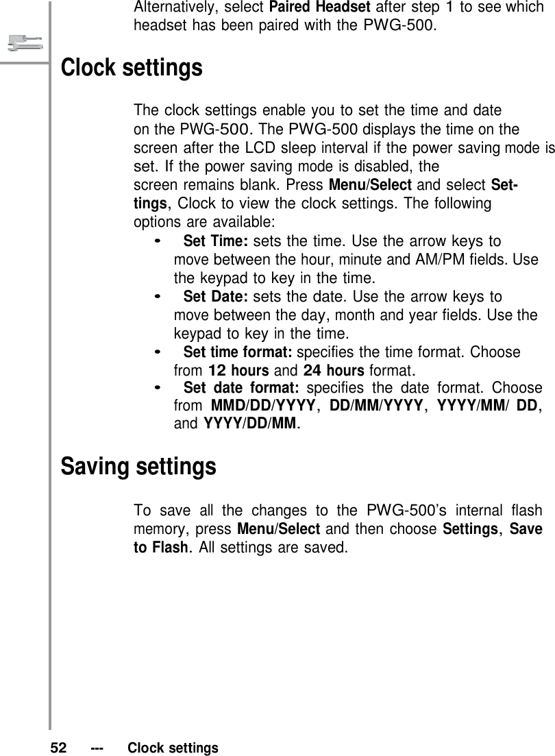   Alternatively, select Paired Headset after step 1 to see which headset has been paired with the PWG-500.  Clock settings  The clock settings enable you to set the time and date on the PWG-500. The PWG-500 displays the time on the screen after the LCD sleep interval if the power saving mode is set. If the power saving mode is disabled, the screen remains blank. Press Menu/Select and select Set- tings, Clock to view the clock settings. The following options are available: •   Set Time: sets the time. Use the arrow keys to move between the hour, minute and AM/PM fields. Use the keypad to key in the time. •   Set Date: sets the date. Use the arrow keys to move between the day, month and year fields. Use the keypad to key in the time. •   Set time format: specifies the time format. Choose from 12 hours and 24 hours format. •   Set date format: specifies the date format. Choose from MMD/DD/YYYY, DD/MM/YYYY, YYYY/MM/ DD, and YYYY/DD/MM.  Saving settings  To save all the changes to the PWG-500’s internal flash memory, press Menu/Select and then choose Settings, Save to Flash. All settings are saved.              52   ---   Clock settings 