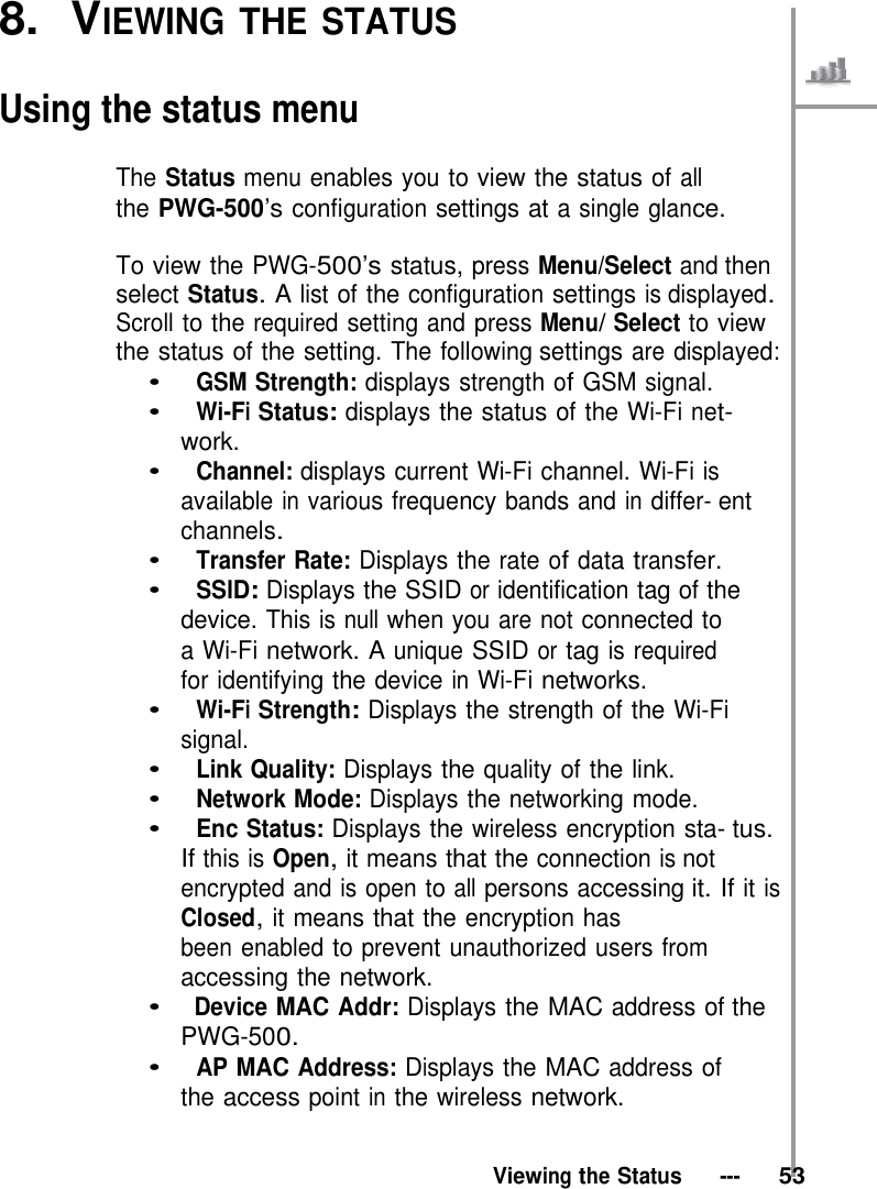 8.  VIEWING THE STATUS   Using the status menu  The Status menu enables you to view the status of all the PWG-500’s configuration settings at a single glance.  To view the PWG-500’s status, press Menu/Select and then select Status. A list of the configuration settings is displayed. Scroll to the required setting and press Menu/ Select to view the status of the setting. The following settings are displayed: •   GSM Strength: displays strength of GSM signal. •   Wi-Fi Status: displays the status of the Wi-Fi net- work. •   Channel: displays current Wi-Fi channel. Wi-Fi is available in various frequency bands and in differ- ent channels. •   Transfer Rate: Displays the rate of data transfer. •   SSID: Displays the SSID or identification tag of the device. This is null when you are not connected to a Wi-Fi network. A unique SSID or tag is required for identifying the device in Wi-Fi networks. •   Wi-Fi Strength: Displays the strength of the Wi-Fi signal. •   Link Quality: Displays the quality of the link. •   Network Mode: Displays the networking mode. •   Enc Status: Displays the wireless encryption sta- tus. If this is Open, it means that the connection is not encrypted and is open to all persons accessing it. If it is Closed, it means that the encryption has been enabled to prevent unauthorized users from accessing the network. •   Device MAC Addr: Displays the MAC address of the PWG-500. •   AP MAC Address: Displays the MAC address of the access point in the wireless network.   Viewing the Status   ---   53 