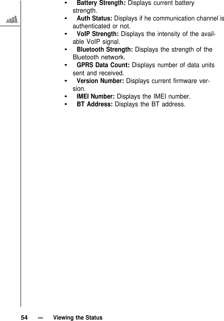 •   Battery Strength: Displays current battery strength. •   Auth Status: Displays if he communication channel is authenticated or not. •   VoIP Strength: Displays the intensity of the avail- able VoIP signal. •   Bluetooth Strength: Displays the strength of the Bluetooth network. •   GPRS Data Count: Displays number of data units sent and received. •   Version Number: Displays current firmware ver- sion. •   IMEI Number: Displays the IMEI number. •   BT Address: Displays the BT address.                                    54   ---   Viewing the Status 