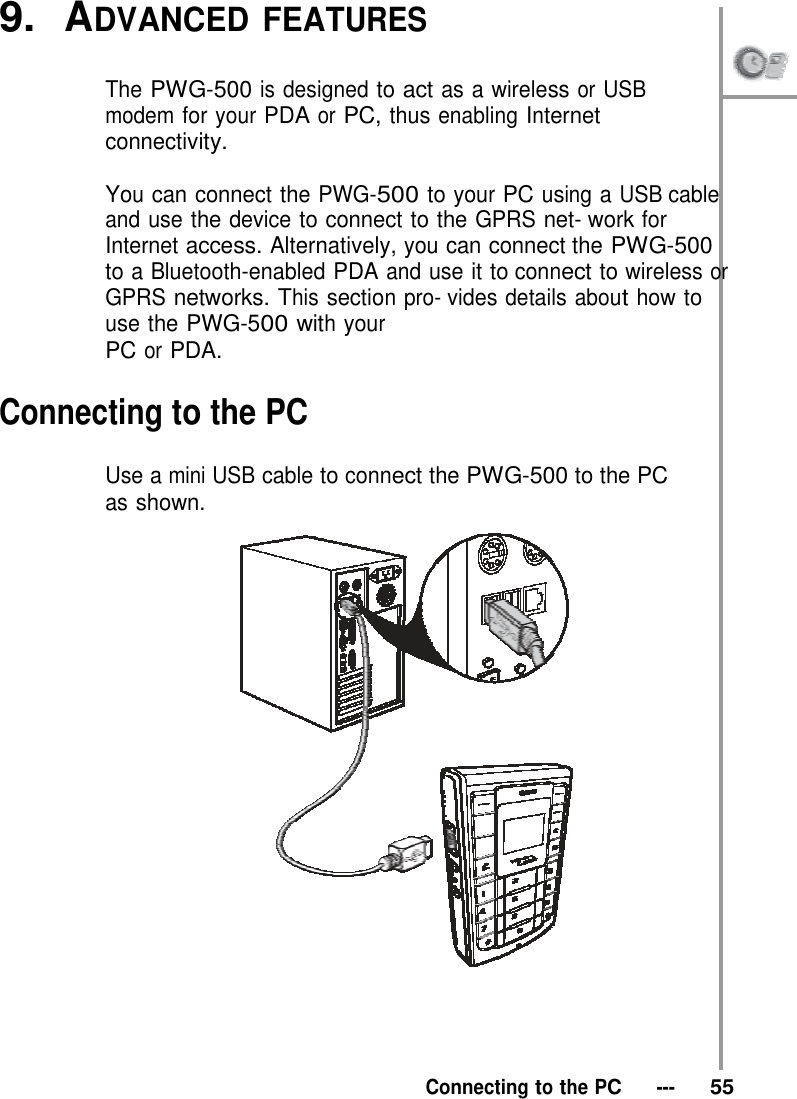 9.  ADVANCED FEATURES   The PWG-500 is designed to act as a wireless or USB modem for your PDA or PC, thus enabling Internet connectivity.  You can connect the PWG-500 to your PC using a USB cable and use the device to connect to the GPRS net- work for Internet access. Alternatively, you can connect the PWG-500 to a Bluetooth-enabled PDA and use it to connect to wireless or GPRS networks. This section pro- vides details about how to use the PWG-500 with your PC or PDA.  Connecting to the PC  Use a mini USB cable to connect the PWG-500 to the PC as shown.        Connecting to the PC   ---   55 