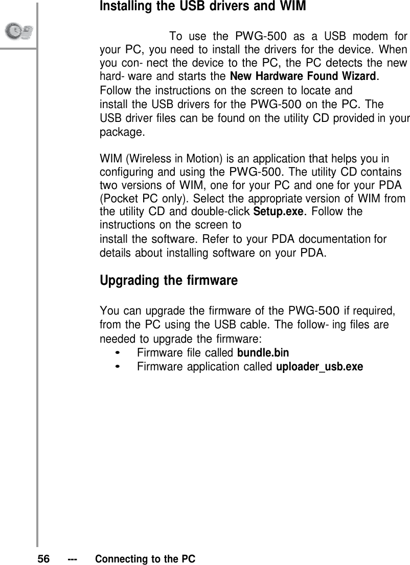 Installing the USB drivers and WIM                           To use the PWG-500 as a USB modem for your PC, you need to install the drivers for the device. When you con- nect the device to the PC, the PC detects the new hard- ware and starts the New Hardware Found Wizard. Follow the instructions on the screen to locate and install the USB drivers for the PWG-500 on the PC. The USB driver files can be found on the utility CD provided in your package.  WIM (Wireless in Motion) is an application that helps you in configuring and using the PWG-500. The utility CD contains two versions of WIM, one for your PC and one for your PDA (Pocket PC only). Select the appropriate version of WIM from the utility CD and double-click Setup.exe. Follow the instructions on the screen to install the software. Refer to your PDA documentation for details about installing software on your PDA.  Upgrading the firmware  You can upgrade the firmware of the PWG-500 if required, from the PC using the USB cable. The follow- ing files are needed to upgrade the firmware: •   Firmware file called bundle.bin •   Firmware application called uploader_usb.exe                  56   ---   Connecting to the PC 