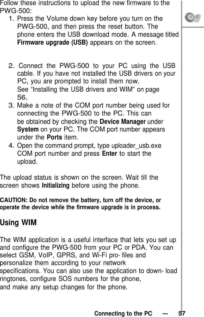 Follow these instructions to upload the new firmware to the PWG-500: 1. Press the Volume down key before you turn on the  PWG-500, and then press the reset button. The phone enters the USB download mode. A message titled Firmware upgrade (USB) appears on the screen.    2. Connect the PWG-500 to your PC using the USB cable. If you have not installed the USB drivers on your PC, you are prompted to install them now. See “Installing the USB drivers and WIM” on page 56. 3. Make a note of the COM port number being used for connecting the PWG-500 to the PC. This can be obtained by checking the Device Manager under System on your PC. The COM port number appears under the Ports item. 4. Open the command prompt, type uploader_usb.exe COM port number and press Enter to start the upload.  The upload status is shown on the screen. Wait till the screen shows Initializing before using the phone.  CAUTION: Do not remove the battery, turn off the device, or operate the device while the firmware upgrade is in process.  Using WIM  The WIM application is a useful interface that lets you set up and configure the PWG-500 from your PC or PDA. You can select GSM, VoIP, GPRS, and Wi-Fi pro- files and personalize them according to your network specifications. You can also use the application to down- load ringtones, configure SOS numbers for the phone, and make any setup changes for the phone.    Connecting to the PC   ---   57 