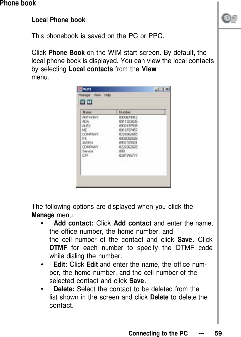 Phone book  Local Phone book   This phonebook is saved on the PC or PPC.  Click Phone Book on the WIM start screen. By default, the local phone book is displayed. You can view the local contacts by selecting Local contacts from the View menu.     The following options are displayed when you click the Manage menu: •   Add contact: Click Add contact and enter the name, the office number, the home number, and the cell number of the contact and click Save. Click DTMF for each number to specify the DTMF code while dialing the number. •   Edit: Click Edit and enter the name, the office num- ber, the home number, and the cell number of the selected contact and click Save. •   Delete: Select the contact to be deleted from the list shown in the screen and click Delete to delete the contact.    Connecting to the PC   ---   59 