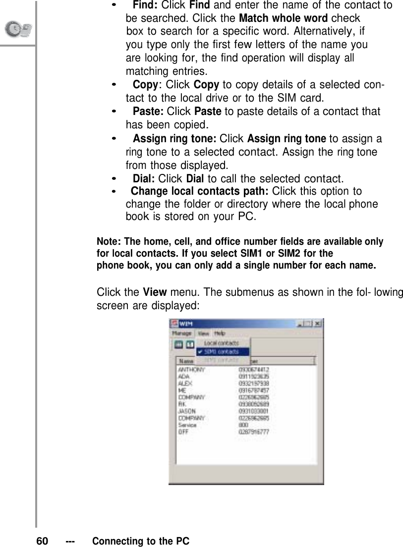 •   Find: Click Find and enter the name of the contact to be searched. Click the Match whole word check                   box to search for a specific word. Alternatively, if you type only the first few letters of the name you are looking for, the find operation will display all matching entries. •   Copy: Click Copy to copy details of a selected con- tact to the local drive or to the SIM card. •   Paste: Click Paste to paste details of a contact that has been copied. •   Assign ring tone: Click Assign ring tone to assign a ring tone to a selected contact. Assign the ring tone from those displayed. •   Dial: Click Dial to call the selected contact. •   Change local contacts path: Click this option to change the folder or directory where the local phone book is stored on your PC.  Note: The home, cell, and office number fields are available only for local contacts. If you select SIM1 or SIM2 for the phone book, you can only add a single number for each name.  Click the View menu. The submenus as shown in the fol- lowing screen are displayed:        60   ---   Connecting to the PC 