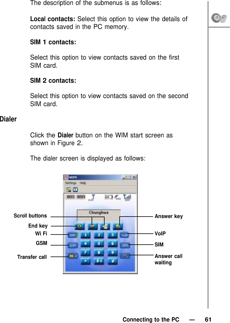 The description of the submenus is as follows:  Local contacts: Select this option to view the details of  contacts saved in the PC memory.  SIM 1 contacts:  Select this option to view contacts saved on the first SIM card.  SIM 2 contacts:  Select this option to view contacts saved on the second SIM card.  Dialer   Click the Dialer button on the WIM start screen as shown in Figure 2.  The dialer screen is displayed as follows:          Scroll buttons  End key Wi Fi  GSM Transfer call Answer key   VoIP SIM Answer call waiting         Connecting to the PC   ---   61 