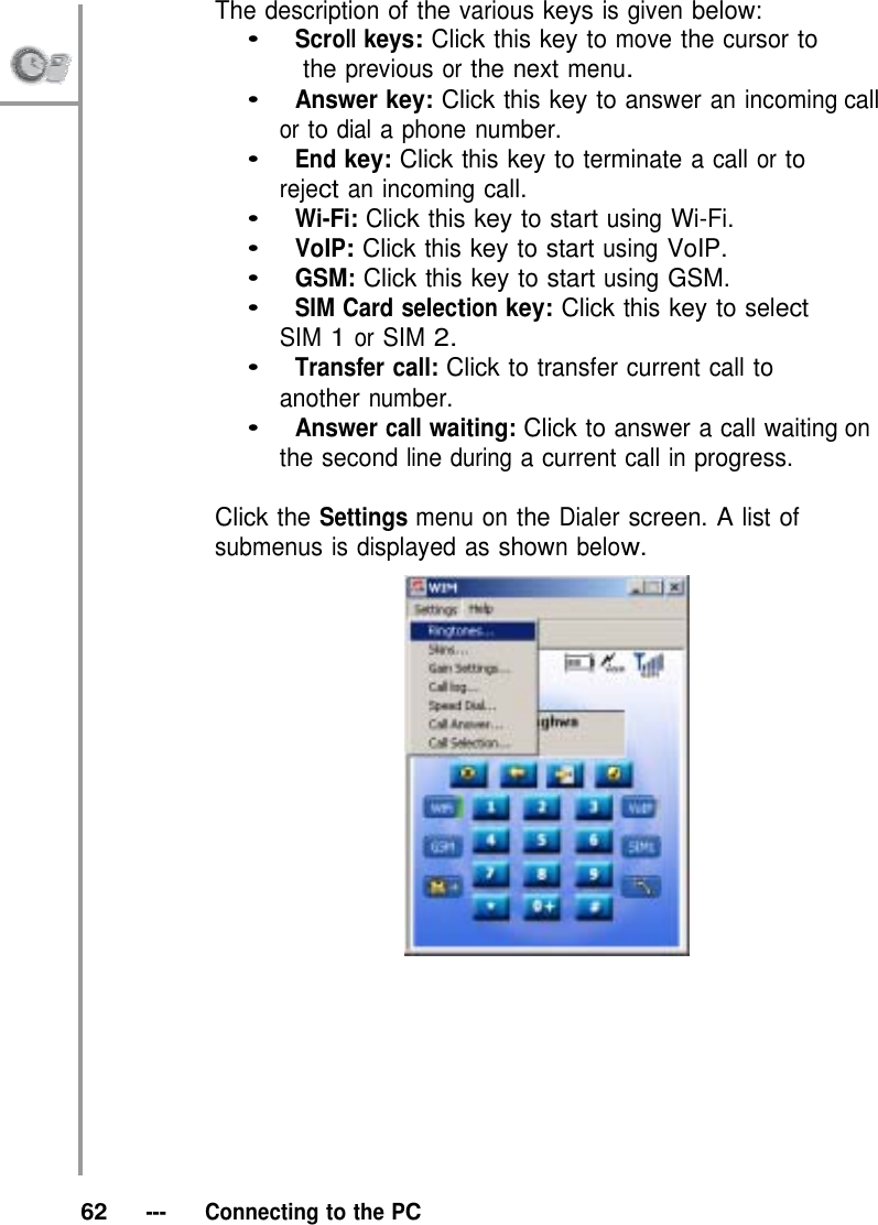 The description of the various keys is given below: •   Scroll keys: Click this key to move the cursor to                    the previous or the next menu. •   Answer key: Click this key to answer an incoming call or to dial a phone number. •   End key: Click this key to terminate a call or to reject an incoming call. •   Wi-Fi: Click this key to start using Wi-Fi. •   VoIP: Click this key to start using VoIP. •   GSM: Click this key to start using GSM. •   SIM Card selection key: Click this key to select SIM 1 or SIM 2. •   Transfer call: Click to transfer current call to another number. •   Answer call waiting: Click to answer a call waiting on the second line during a current call in progress.  Click the Settings menu on the Dialer screen. A list of submenus is displayed as shown below.              62   ---   Connecting to the PC 