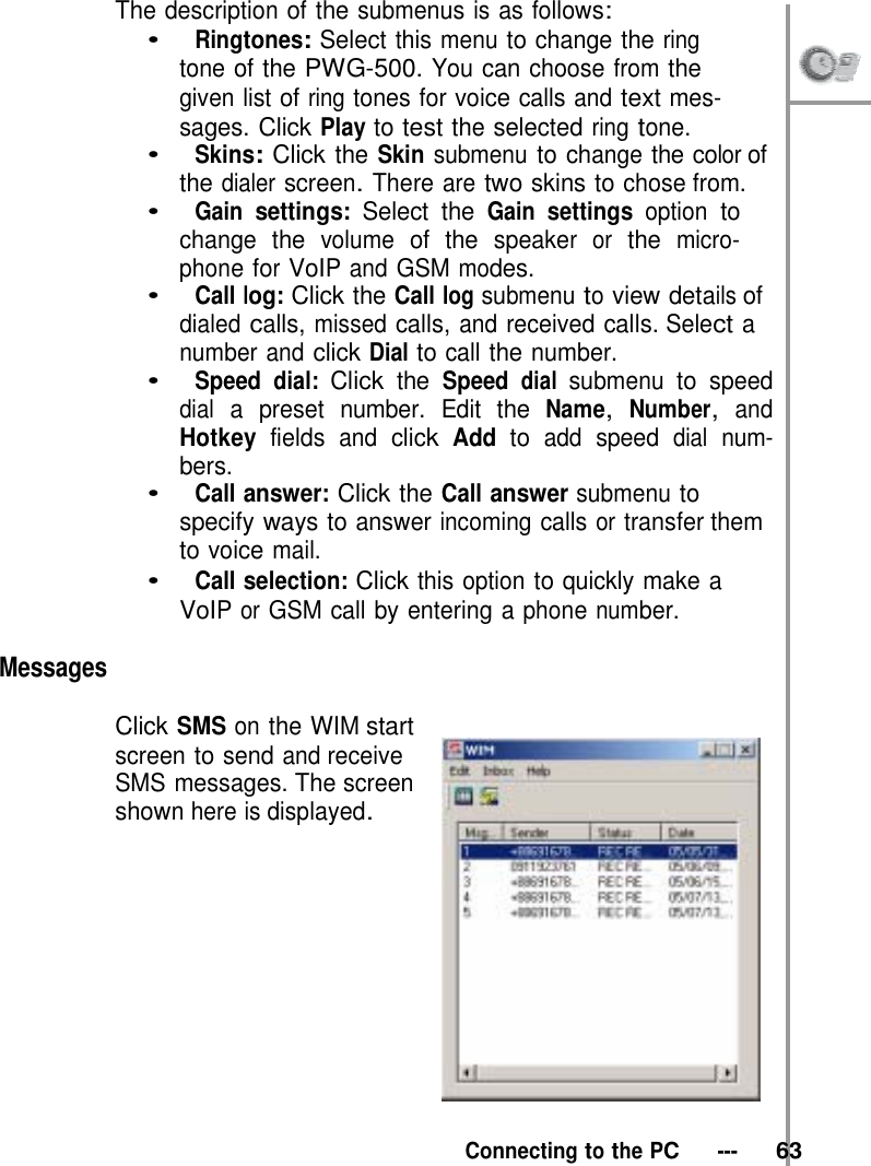 The description of the submenus is as follows: •   Ringtones: Select this menu to change the ring tone of the PWG-500. You can choose from the  given list of ring tones for voice calls and text mes- sages. Click Play to test the selected ring tone. •   Skins: Click the Skin submenu to change the color of the dialer screen. There are two skins to chose from. •   Gain settings: Select the Gain settings option to change the volume of the speaker or the micro- phone for VoIP and GSM modes. •   Call log: Click the Call log submenu to view details of dialed calls, missed calls, and received calls. Select a number and click Dial to call the number. •   Speed dial: Click the Speed dial submenu to speed dial a preset number. Edit the Name, Number, and Hotkey fields and click Add to add speed dial num- bers. •   Call answer: Click the Call answer submenu to specify ways to answer incoming calls or transfer them to voice mail. •   Call selection: Click this option to quickly make a VoIP or GSM call by entering a phone number.  Messages  Click SMS on the WIM start screen to send and receive SMS messages. The screen shown here is displayed.      Connecting to the PC   ---   63 