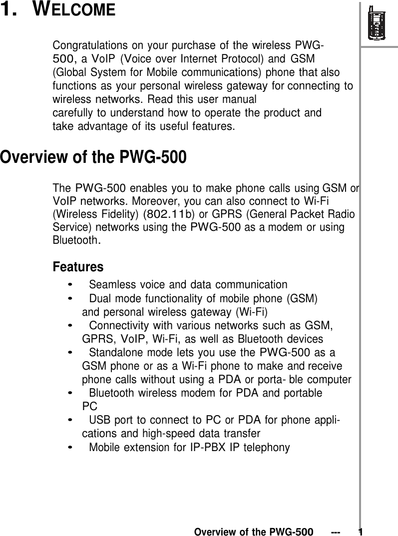 1.  WELCOME  Congratulations on your purchase of the wireless PWG- 500, a VoIP (Voice over Internet Protocol) and GSM (Global System for Mobile communications) phone that also functions as your personal wireless gateway for connecting to wireless networks. Read this user manual carefully to understand how to operate the product and take advantage of its useful features.  Overview of the PWG-500  The PWG-500 enables you to make phone calls using GSM or VoIP networks. Moreover, you can also connect to Wi-Fi (Wireless Fidelity) (802.11b) or GPRS (General Packet Radio Service) networks using the PWG-500 as a modem or using Bluetooth.  Features •   Seamless voice and data communication •   Dual mode functionality of mobile phone (GSM) and personal wireless gateway (Wi-Fi) •   Connectivity with various networks such as GSM, GPRS, VoIP, Wi-Fi, as well as Bluetooth devices •   Standalone mode lets you use the PWG-500 as a GSM phone or as a Wi-Fi phone to make and receive phone calls without using a PDA or porta- ble computer •   Bluetooth wireless modem for PDA and portable PC •   USB port to connect to PC or PDA for phone appli- cations and high-speed data transfer •   Mobile extension for IP-PBX IP telephony        Overview of the PWG-500   ---   1 