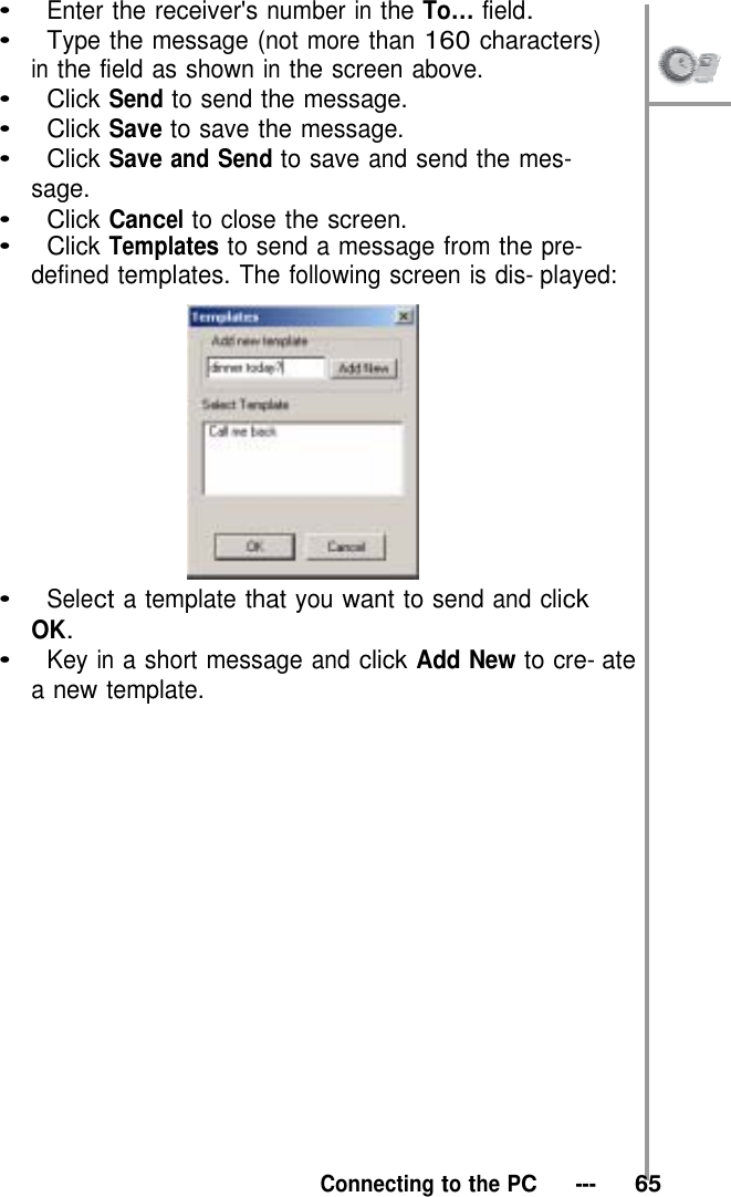 •   Enter the receiver&apos;s number in the To… field. •   Type the message (not more than 160 characters) in the field as shown in the screen above.  •   Click Send to send the message. •   Click Save to save the message. •   Click Save and Send to save and send the mes- sage. •   Click Cancel to close the screen. •   Click Templates to send a message from the pre- defined templates. The following screen is dis- played:   •   Select a template that you want to send and click OK. •   Key in a short message and click Add New to cre- ate a new template.                     Connecting to the PC   ---   65 