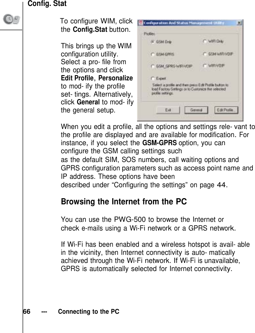  Config. Stat              To configure WIM, click the Config.Stat button.  This brings up the WIM configuration utility. Select a pro- file from the options and click Edit Profile, Personalize to mod- ify the profile set- tings. Alternatively, click General to mod- ify the general setup.  When you edit a profile, all the options and settings rele- vant to the profile are displayed and are available for modification. For instance, if you select the GSM-GPRS option, you can configure the GSM calling settings such as the default SIM, SOS numbers, call waiting options and GPRS configuration parameters such as access point name and IP address. These options have been described under “Configuring the settings” on page 44.  Browsing the Internet from the PC  You can use the PWG-500 to browse the Internet or check e-mails using a Wi-Fi network or a GPRS network.  If Wi-Fi has been enabled and a wireless hotspot is avail- able in the vicinity, then Internet connectivity is auto- matically achieved through the Wi-Fi network. If Wi-Fi is unavailable, GPRS is automatically selected for Internet connectivity.       66   ---   Connecting to the PC 