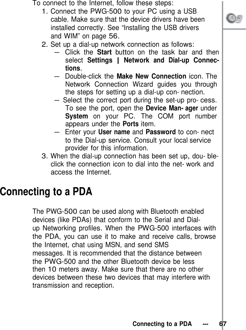 To connect to the Internet, follow these steps: 1. Connect the PWG-500 to your PC using a USB cable. Make sure that the device drivers have been  installed correctly. See “Installing the USB drivers and WIM” on page 56. 2. Set up a dial-up network connection as follows: – Click the Start button on the task bar and then select Settings | Network and Dial-up Connec- tions. – Double-click the Make New Connection icon. The Network Connection Wizard guides you through the steps for setting up a dial-up con- nection. – Select the correct port during the set-up pro- cess. To see the port, open the Device Man- ager under System on your PC. The COM port number appears under the Ports item. – Enter your User name and Password to con- nect to the Dial-up service. Consult your local service provider for this information. 3. When the dial-up connection has been set up, dou- ble-click the connection icon to dial into the net- work and access the Internet.  Connecting to a PDA  The PWG-500 can be used along with Bluetooth enabled devices (like PDAs) that conform to the Serial and Dial- up Networking profiles. When the PWG-500 interfaces with the PDA, you can use it to make and receive calls, browse the Internet, chat using MSN, and send SMS messages. It is recommended that the distance between the PWG-500 and the other Bluetooth device be less then 10 meters away. Make sure that there are no other devices between these two devices that may interfere with transmission and reception.      Connecting to a PDA   ---   67 