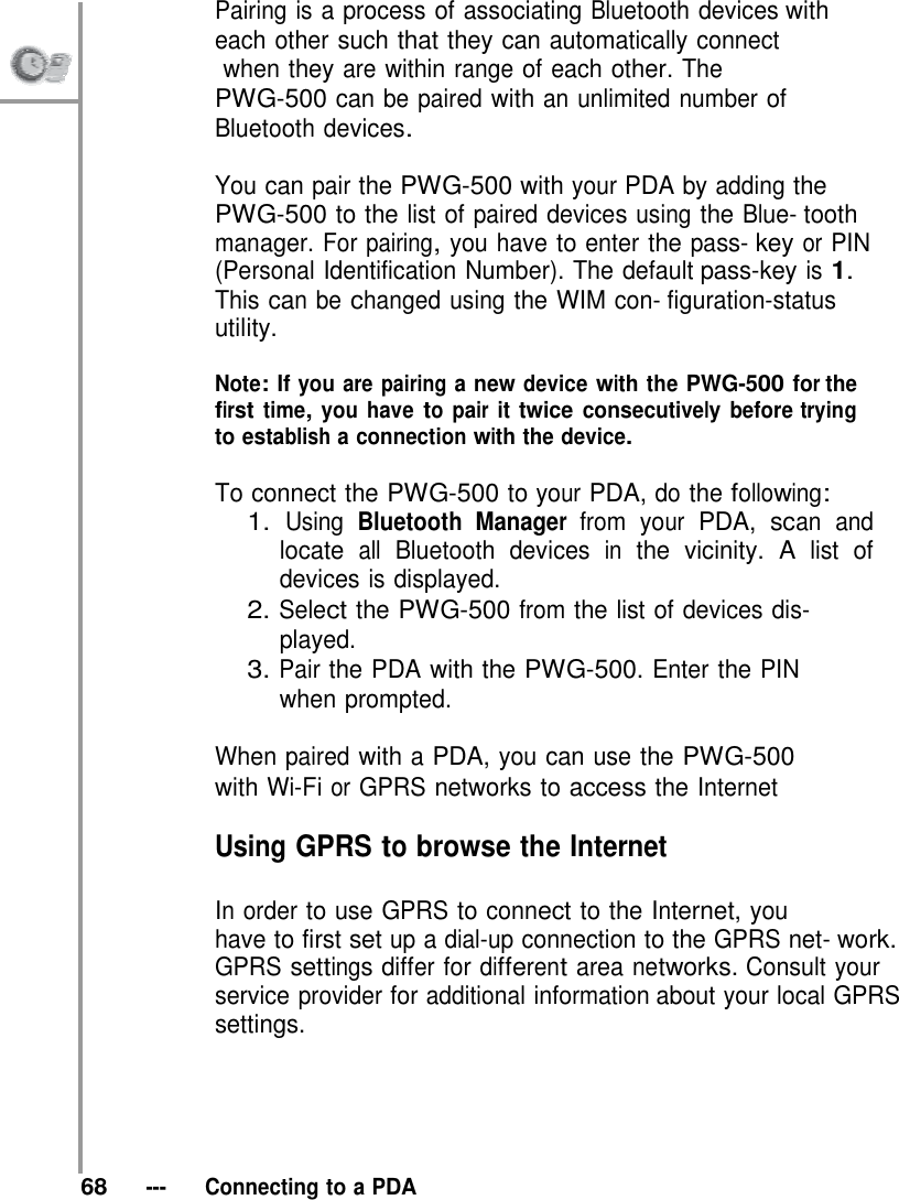 Pairing is a process of associating Bluetooth devices with each other such that they can automatically connect              when they are within range of each other. The PWG-500 can be paired with an unlimited number of Bluetooth devices.  You can pair the PWG-500 with your PDA by adding the PWG-500 to the list of paired devices using the Blue- tooth manager. For pairing, you have to enter the pass- key or PIN (Personal Identification Number). The default pass-key is 1. This can be changed using the WIM con- figuration-status utility.  Note: If you are pairing a new device with the PWG-500 for the first time, you have to pair it twice consecutively before trying to establish a connection with the device.  To connect the PWG-500 to your PDA, do the following: 1. Using Bluetooth Manager from your PDA, scan and locate all Bluetooth devices in the vicinity. A list of devices is displayed. 2. Select the PWG-500 from the list of devices dis- played. 3. Pair the PDA with the PWG-500. Enter the PIN when prompted.  When paired with a PDA, you can use the PWG-500 with Wi-Fi or GPRS networks to access the Internet  Using GPRS to browse the Internet  In order to use GPRS to connect to the Internet, you have to first set up a dial-up connection to the GPRS net- work. GPRS settings differ for different area networks. Consult your service provider for additional information about your local GPRS settings.       68   ---   Connecting to a PDA 