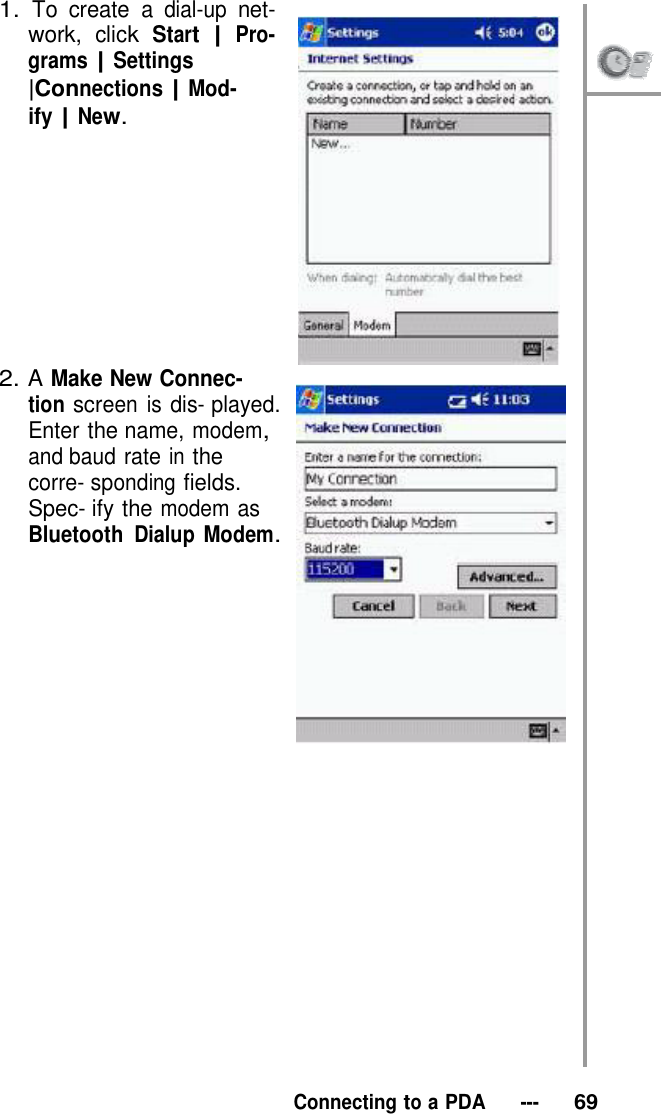 1. To create a dial-up net- work, click Start | Pro- grams | Settings |Connections | Mod- ify | New.            2. A Make New Connec- tion screen is dis- played. Enter the name, modem, and baud rate in the corre- sponding fields. Spec- ify the modem as Bluetooth Dialup Modem.                      Connecting to a PDA   ---   69 