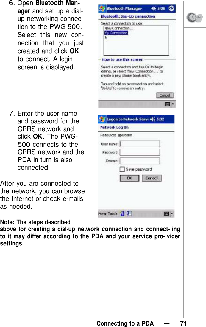 6. Open Bluetooth Man- ager and set up a dial- up networking connec-  tion to the PWG-500. Select this new con- nection that you just created and click OK to connect. A login screen is displayed.       7. Enter the user name and password for the GPRS network and click OK. The PWG- 500 connects to the GPRS network and the PDA in turn is also connected.  After you are connected to the network, you can browse the Internet or check e-mails as needed.  Note: The steps described above for creating a dial-up network connection and connect- ing to it may differ according to the PDA and your service pro- vider settings.             Connecting to a PDA   ---   71 