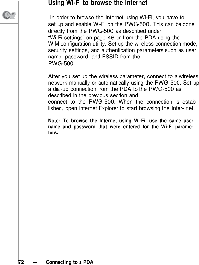 Using Wi-Fi to browse the Internet               In order to browse the Internet using Wi-Fi, you have to set up and enable Wi-Fi on the PWG-500. This can be done directly from the PWG-500 as described under “Wi-Fi settings” on page 46 or from the PDA using the WIM configuration utility. Set up the wireless connection mode, security settings, and authentication parameters such as user name, password, and ESSID from the PWG-500.  After you set up the wireless parameter, connect to a wireless network manually or automatically using the PWG-500. Set up a dial-up connection from the PDA to the PWG-500 as described in the previous section and connect to the PWG-500. When the connection is estab- lished, open Internet Explorer to start browsing the Inter- net.  Note: To browse the Internet using Wi-Fi, use the same user name and password that were entered for the Wi-Fi parame- ters.                         72   ---   Connecting to a PDA 