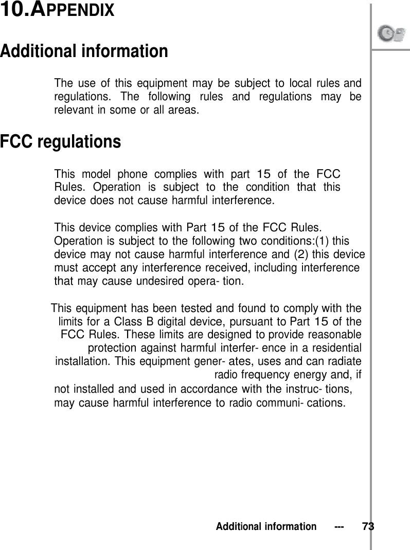 10.APPENDIX   Additional information  The use of this equipment may be subject to local rules and regulations. The following rules and regulations may be relevant in some or all areas.  FCC regulations  This model phone complies with part 15 of the FCC Rules. Operation is subject to the condition that this device does not cause harmful interference.  This device complies with Part 15 of the FCC Rules. Operation is subject to the following two conditions:(1) this device may not cause harmful interference and (2) this device must accept any interference received, including interference that may cause undesired opera- tion.  This equipment has been tested and found to comply with the limits for a Class B digital device, pursuant to Part 15 of the FCC Rules. These limits are designed to provide reasonable protection against harmful interfer- ence in a residential installation. This equipment gener- ates, uses and can radiate radio frequency energy and, if not installed and used in accordance with the instruc- tions, may cause harmful interference to radio communi- cations.           Additional information   ---   73 