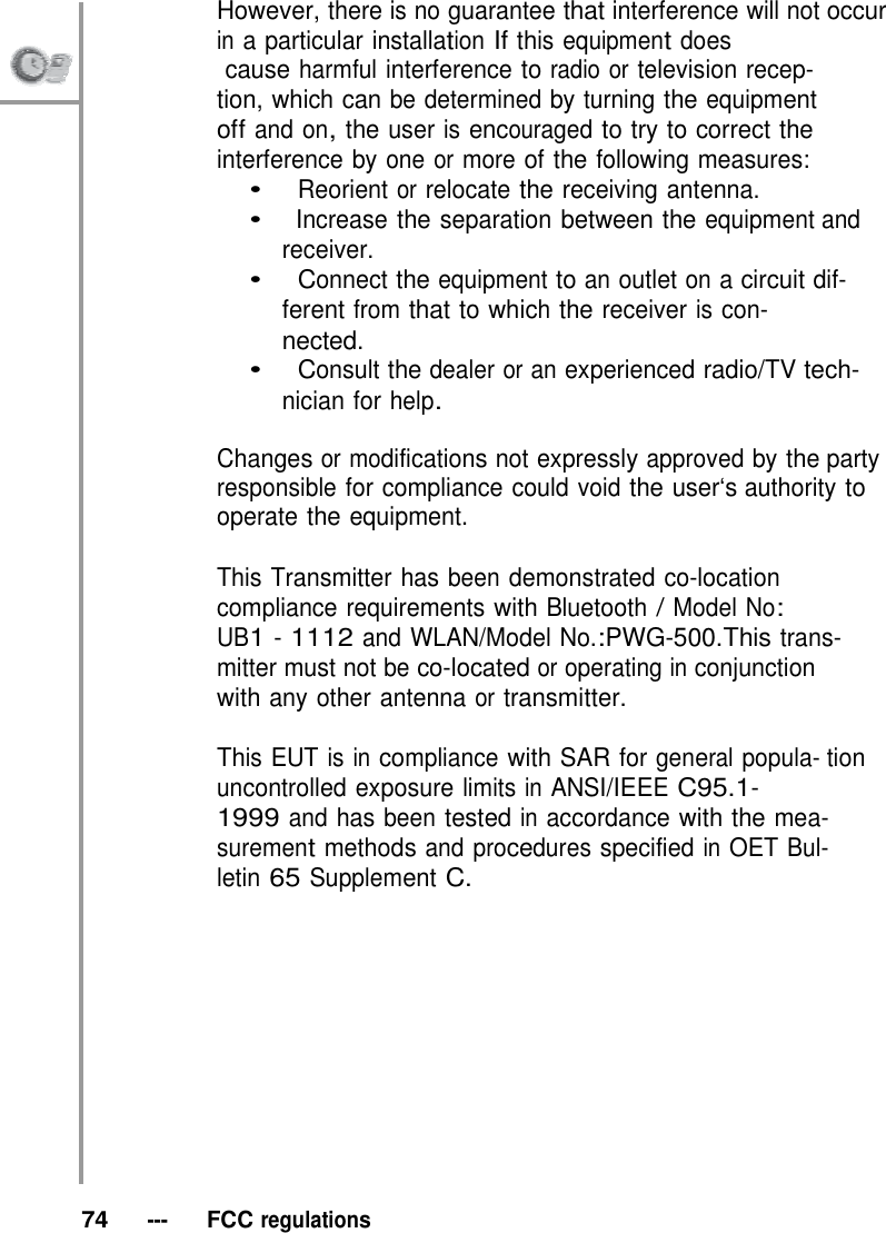 However, there is no guarantee that interference will not occur in a particular installation If this equipment does              cause harmful interference to radio or television recep- tion, which can be determined by turning the equipment off and on, the user is encouraged to try to correct the interference by one or more of the following measures: •   Reorient or relocate the receiving antenna. •   Increase the separation between the equipment and receiver. •   Connect the equipment to an outlet on a circuit dif- ferent from that to which the receiver is con- nected. •   Consult the dealer or an experienced radio/TV tech- nician for help.  Changes or modifications not expressly approved by the party responsible for compliance could void the user‘s authority to operate the equipment.  This Transmitter has been demonstrated co-location compliance requirements with Bluetooth / Model No: UB1 - 1112 and WLAN/Model No.:PWG-500.This trans- mitter must not be co-located or operating in conjunction with any other antenna or transmitter.  This EUT is in compliance with SAR for general popula- tion uncontrolled exposure limits in ANSI/IEEE C95.1- 1999 and has been tested in accordance with the mea- surement methods and procedures specified in OET Bul- letin 65 Supplement C.               74   ---   FCC regulations 