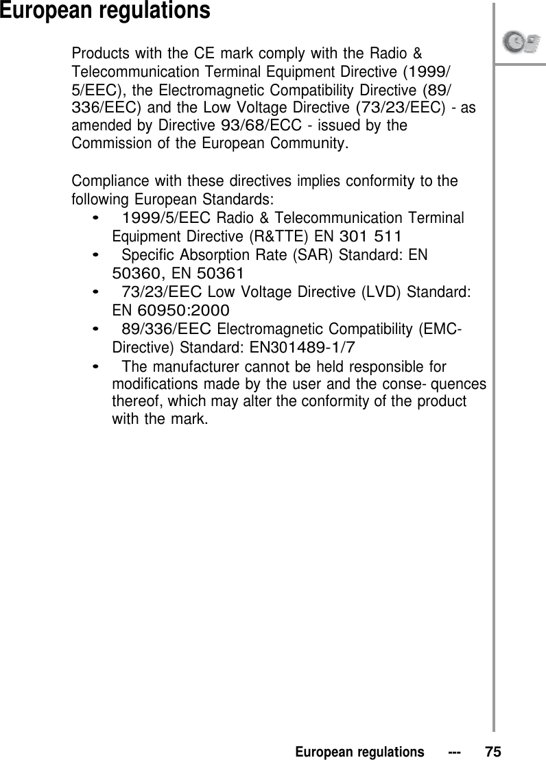 European regulations  Products with the CE mark comply with the Radio &amp; Telecommunication Terminal Equipment Directive (1999/ 5/EEC), the Electromagnetic Compatibility Directive (89/ 336/EEC) and the Low Voltage Directive (73/23/EEC) - as amended by Directive 93/68/ECC - issued by the Commission of the European Community.  Compliance with these directives implies conformity to the following European Standards: •   1999/5/EEC Radio &amp; Telecommunication Terminal Equipment Directive (R&amp;TTE) EN 301 511 •   Specific Absorption Rate (SAR) Standard: EN 50360, EN 50361 •   73/23/EEC Low Voltage Directive (LVD) Standard: EN 60950:2000 •   89/336/EEC Electromagnetic Compatibility (EMC- Directive) Standard: EN301489-1/7 •   The manufacturer cannot be held responsible for modifications made by the user and the conse- quences thereof, which may alter the conformity of the product with the mark.                       European regulations   ---   75 