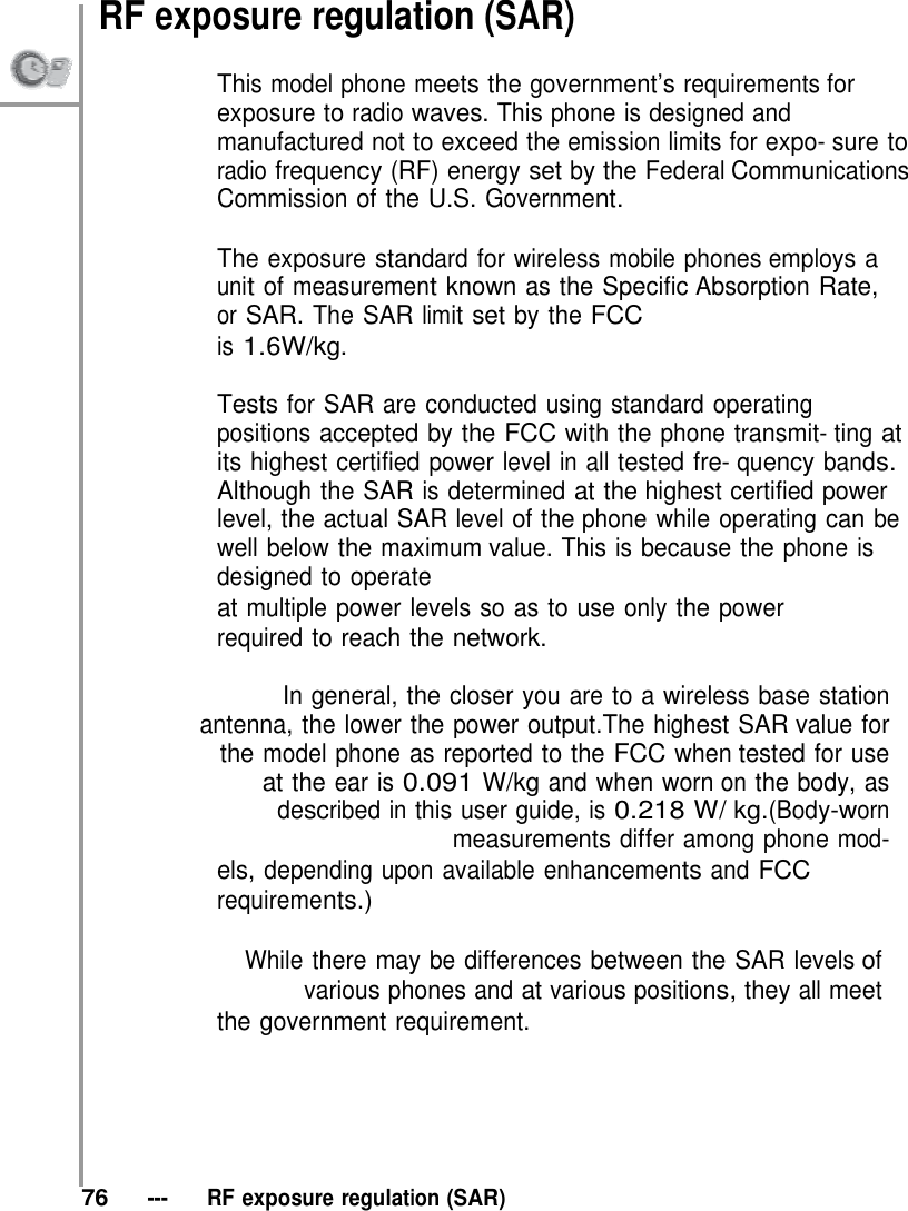 RF exposure regulation (SAR)  This model phone meets the government’s requirements for exposure to radio waves. This phone is designed and manufactured not to exceed the emission limits for expo- sure to radio frequency (RF) energy set by the Federal Communications Commission of the U.S. Government.  The exposure standard for wireless mobile phones employs a unit of measurement known as the Specific Absorption Rate, or SAR. The SAR limit set by the FCC is 1.6W/kg.  Tests for SAR are conducted using standard operating positions accepted by the FCC with the phone transmit- ting at its highest certified power level in all tested fre- quency bands. Although the SAR is determined at the highest certified power level, the actual SAR level of the phone while operating can be well below the maximum value. This is because the phone is designed to operate at multiple power levels so as to use only the power required to reach the network.  In general, the closer you are to a wireless base station antenna, the lower the power output.The highest SAR value for the model phone as reported to the FCC when tested for use at the ear is 0.091 W/kg and when worn on the body, as described in this user guide, is 0.218 W/ kg.(Body-worn measurements differ among phone mod- els, depending upon available enhancements and FCC requirements.)  While there may be differences between the SAR levels of various phones and at various positions, they all meet the government requirement.        76   ---   RF exposure regulation (SAR) 