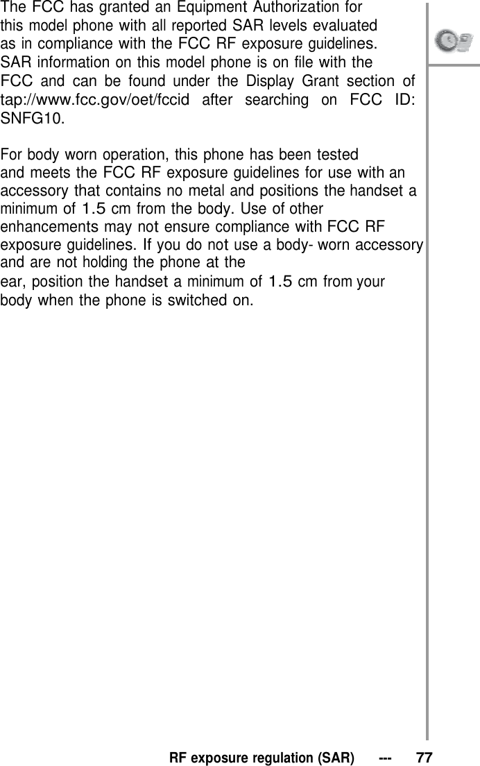 The FCC has granted an Equipment Authorization for this model phone with all reported SAR levels evaluated as in compliance with the FCC RF exposure guidelines.   SAR information on this model phone is on file with the FCC and can be found under the Display Grant section of tap://www.fcc.gov/oet/fccid after searching on FCC ID: SNFG10.  For body worn operation, this phone has been tested and meets the FCC RF exposure guidelines for use with an accessory that contains no metal and positions the handset a minimum of 1.5 cm from the body. Use of other enhancements may not ensure compliance with FCC RF exposure guidelines. If you do not use a body- worn accessory and are not holding the phone at the ear, position the handset a minimum of 1.5 cm from your body when the phone is switched on.                                RF exposure regulation (SAR)   ---   77 