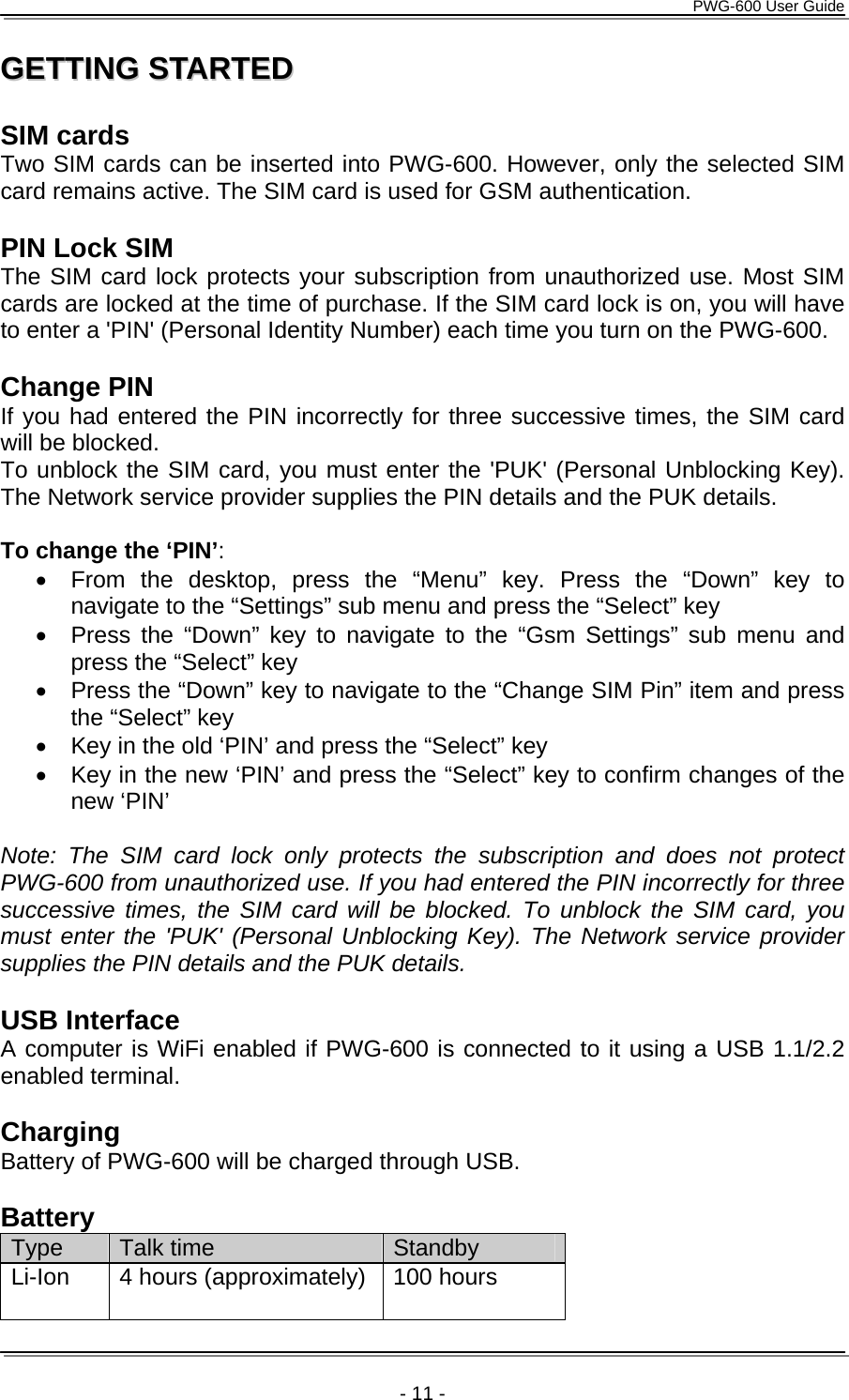      PWG-600 User Guide    - 11 - GGEETTTTIINNGG  SSTTAARRTTEEDD   SIM cards Two SIM cards can be inserted into PWG-600. However, only the selected SIM card remains active. The SIM card is used for GSM authentication.  PIN Lock SIM The SIM card lock protects your subscription from unauthorized use. Most SIM cards are locked at the time of purchase. If the SIM card lock is on, you will have to enter a 'PIN' (Personal Identity Number) each time you turn on the PWG-600.  Change PIN If you had entered the PIN incorrectly for three successive times, the SIM card will be blocked.  To unblock the SIM card, you must enter the 'PUK' (Personal Unblocking Key). The Network service provider supplies the PIN details and the PUK details.  To change the &lsquo;PIN&rsquo;: &bull;  From the desktop, press the &ldquo;Menu&rdquo; key. Press the &ldquo;Down&rdquo; key to navigate to the &ldquo;Settings&rdquo; sub menu and press the &ldquo;Select&rdquo; key &bull;  Press the &ldquo;Down&rdquo; key to navigate to the &ldquo;Gsm Settings&rdquo; sub menu and press the &ldquo;Select&rdquo; key &bull;  Press the &ldquo;Down&rdquo; key to navigate to the &ldquo;Change SIM Pin&rdquo; item and press the &ldquo;Select&rdquo; key &bull;  Key in the old &lsquo;PIN&rsquo; and press the &ldquo;Select&rdquo; key &bull;  Key in the new &lsquo;PIN&rsquo; and press the &ldquo;Select&rdquo; key to confirm changes of the new &lsquo;PIN&rsquo;  Note: The SIM card lock only protects the subscription and does not protect PWG-600 from unauthorized use. If you had entered the PIN incorrectly for three successive times, the SIM card will be blocked. To unblock the SIM card, you must enter the 'PUK' (Personal Unblocking Key). The Network service provider supplies the PIN details and the PUK details.  USB Interface A computer is WiFi enabled if PWG-600 is connected to it using a USB 1.1/2.2 enabled terminal.  Charging Battery of PWG-600 will be charged through USB.  Battery Type  Talk time  Standby Li-Ion  4 hours (approximately)  100 hours 