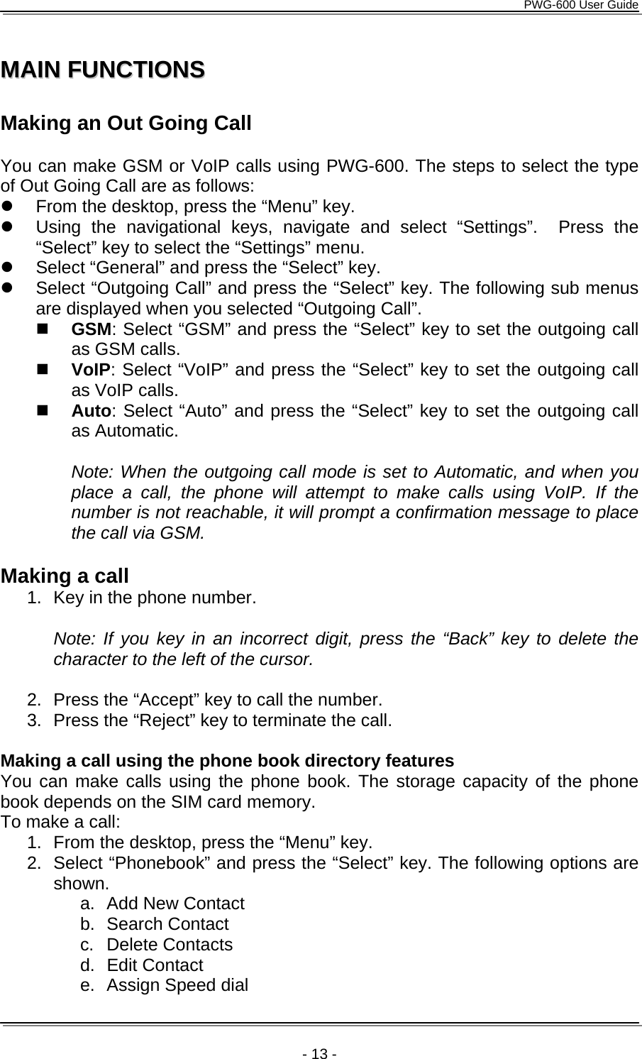      PWG-600 User Guide    - 13 - MMAAIINN  FFUUNNCCTTIIOONNSS   Making an Out Going Call  You can make GSM or VoIP calls using PWG-600. The steps to select the type of Out Going Call are as follows: z  From the desktop, press the “Menu” key. z  Using the navigational keys, navigate and select “Settings”.  Press the “Select” key to select the “Settings” menu. z  Select “General” and press the “Select” key. z  Select “Outgoing Call” and press the “Select” key. The following sub menus are displayed when you selected “Outgoing Call”.  GSM: Select “GSM” and press the “Select” key to set the outgoing call as GSM calls.  VoIP: Select “VoIP” and press the “Select” key to set the outgoing call as VoIP calls.  Auto: Select “Auto” and press the “Select” key to set the outgoing call as Automatic.  Note: When the outgoing call mode is set to Automatic, and when you place a call, the phone will attempt to make calls using VoIP. If the number is not reachable, it will prompt a confirmation message to place the call via GSM.  Making a call 1.  Key in the phone number.   Note: If you key in an incorrect digit, press the “Back” key to delete the character to the left of the cursor.  2.  Press the “Accept” key to call the number. 3.  Press the “Reject” key to terminate the call.  Making a call using the phone book directory features You can make calls using the phone book. The storage capacity of the phone book depends on the SIM card memory. To make a call: 1.  From the desktop, press the “Menu” key. 2.  Select “Phonebook” and press the “Select” key. The following options are shown. a.  Add New Contact b. Search Contact c. Delete Contacts d. Edit Contact e.  Assign Speed dial 