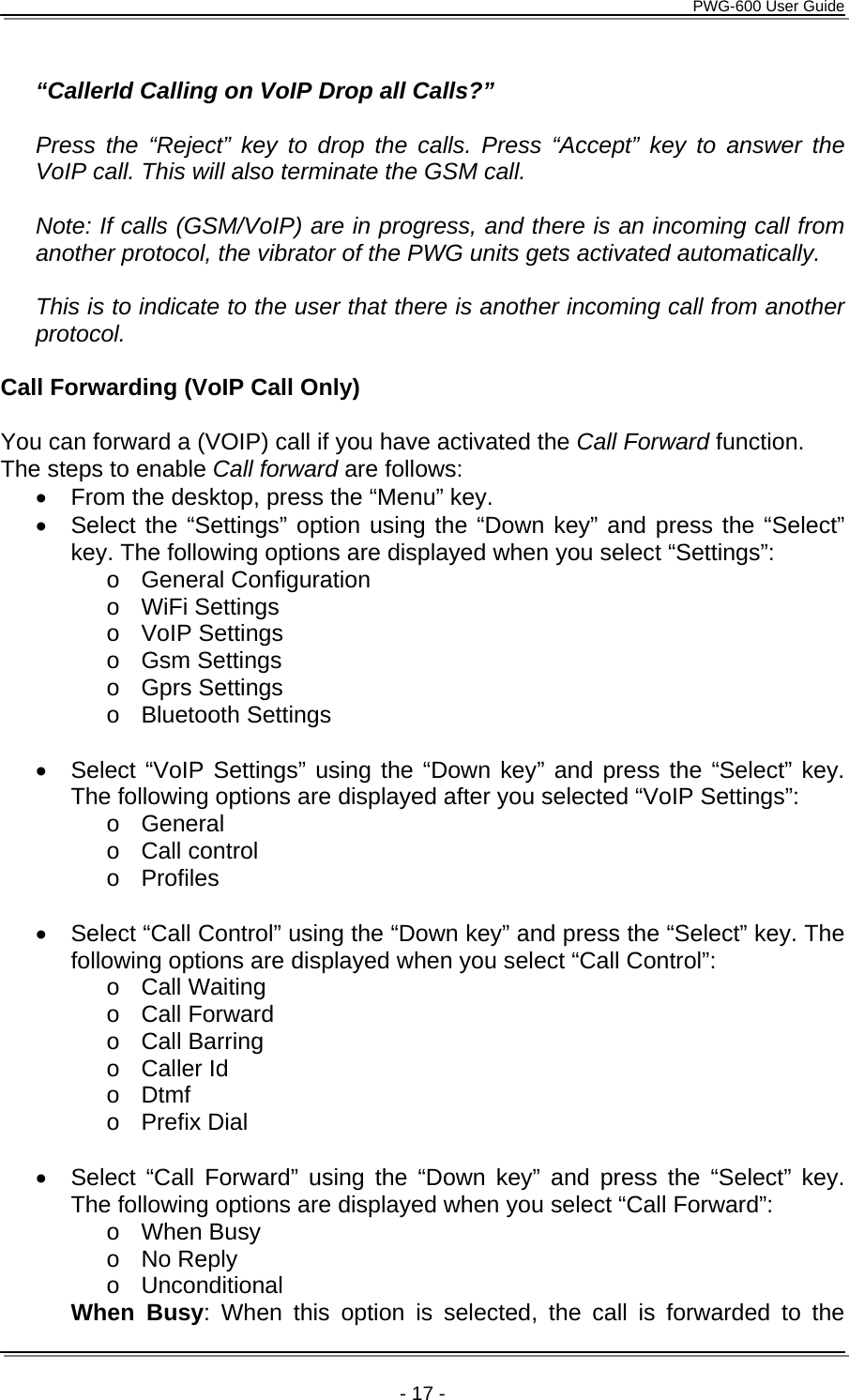      PWG-600 User Guide    - 17 -  &ldquo;CallerId Calling on VoIP Drop all Calls?&rdquo;   Press the &ldquo;Reject&rdquo; key to drop the calls. Press &ldquo;Accept&rdquo; key to answer the VoIP call. This will also terminate the GSM call.  Note: If calls (GSM/VoIP) are in progress, and there is an incoming call from another protocol, the vibrator of the PWG units gets activated automatically.  This is to indicate to the user that there is another incoming call from another protocol.  Call Forwarding (VoIP Call Only)  You can forward a (VOIP) call if you have activated the Call Forward function. The steps to enable Call forward are follows: &bull;  From the desktop, press the &ldquo;Menu&rdquo; key. &bull;  Select the &ldquo;Settings&rdquo; option using the &ldquo;Down key&rdquo; and press the &ldquo;Select&rdquo; key. The following options are displayed when you select &ldquo;Settings&rdquo;: o General Configuration o WiFi Settings o VoIP Settings o Gsm Settings o Gprs Settings o Bluetooth Settings  &bull;  Select &ldquo;VoIP Settings&rdquo; using the &ldquo;Down key&rdquo; and press the &ldquo;Select&rdquo; key. The following options are displayed after you selected &ldquo;VoIP Settings&rdquo;: o General o Call control o Profiles  &bull;  Select &ldquo;Call Control&rdquo; using the &ldquo;Down key&rdquo; and press the &ldquo;Select&rdquo; key. The following options are displayed when you select &ldquo;Call Control&rdquo;:  o Call Waiting o Call Forward o Call Barring o Caller Id o Dtmf o Prefix Dial  &bull;  Select &ldquo;Call Forward&rdquo; using the &ldquo;Down key&rdquo; and press the &ldquo;Select&rdquo; key. The following options are displayed when you select &ldquo;Call Forward&rdquo;: o When Busy o No Reply o Unconditional  When Busy: When this option is selected, the call is forwarded to the 