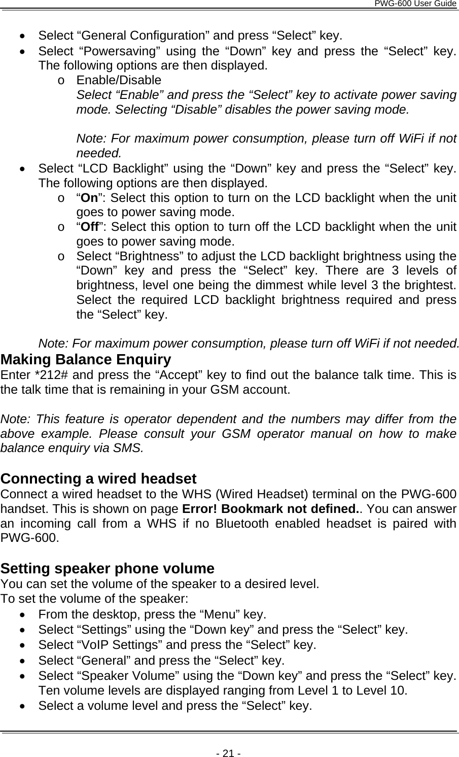     PWG-600 User Guide    - 21 - &bull;  Select &ldquo;General Configuration&rdquo; and press &ldquo;Select&rdquo; key. &bull;  Select &ldquo;Powersaving&rdquo; using the &ldquo;Down&rdquo; key and press the &ldquo;Select&rdquo; key. The following options are then displayed. o Enable/Disable Select &ldquo;Enable&rdquo; and press the &ldquo;Select&rdquo; key to activate power saving mode. Selecting &ldquo;Disable&rdquo; disables the power saving mode.  Note: For maximum power consumption, please turn off WiFi if not needed. &bull;  Select &ldquo;LCD Backlight&rdquo; using the &ldquo;Down&rdquo; key and press the &ldquo;Select&rdquo; key. The following options are then displayed. o &ldquo;On&rdquo;: Select this option to turn on the LCD backlight when the unit goes to power saving mode. o &ldquo;Off&rdquo;: Select this option to turn off the LCD backlight when the unit goes to power saving mode. o  Select &ldquo;Brightness&rdquo; to adjust the LCD backlight brightness using the &ldquo;Down&rdquo; key and press the &ldquo;Select&rdquo; key. There are 3 levels of brightness, level one being the dimmest while level 3 the brightest. Select the required LCD backlight brightness required and press the &ldquo;Select&rdquo; key.  Note: For maximum power consumption, please turn off WiFi if not needed. Making Balance Enquiry Enter *212# and press the &ldquo;Accept&rdquo; key to find out the balance talk time. This is the talk time that is remaining in your GSM account.  Note: This feature is operator dependent and the numbers may differ from the above example. Please consult your GSM operator manual on how to make balance enquiry via SMS.  Connecting a wired headset Connect a wired headset to the WHS (Wired Headset) terminal on the PWG-600 handset. This is shown on page Error! Bookmark not defined.. You can answer an incoming call from a WHS if no Bluetooth enabled headset is paired with PWG-600.  Setting speaker phone volume  You can set the volume of the speaker to a desired level. To set the volume of the speaker: &bull;  From the desktop, press the &ldquo;Menu&rdquo; key. &bull;  Select &ldquo;Settings&rdquo; using the &ldquo;Down key&rdquo; and press the &ldquo;Select&rdquo; key. &bull;  Select &ldquo;VoIP Settings&rdquo; and press the &ldquo;Select&rdquo; key. &bull;  Select &ldquo;General&rdquo; and press the &ldquo;Select&rdquo; key. &bull;  Select &ldquo;Speaker Volume&rdquo; using the &ldquo;Down key&rdquo; and press the &ldquo;Select&rdquo; key. Ten volume levels are displayed ranging from Level 1 to Level 10. &bull;  Select a volume level and press the &ldquo;Select&rdquo; key. 