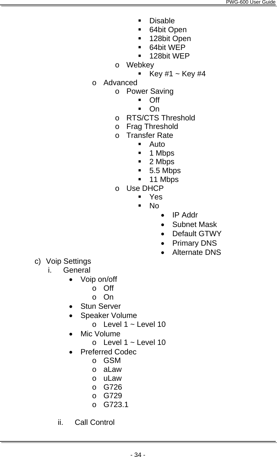      PWG-600 User Guide    - 34 -  Disable  64bit Open  128bit Open  64bit WEP  128bit WEP o Webkey   Key #1 ~ Key #4 o Advanced o Power Saving  Off  On o RTS/CTS Threshold o Frag Threshold o Transfer Rate  Auto  1 Mbps  2 Mbps  5.5 Mbps  11 Mbps o Use DHCP  Yes  No &bull; IP Addr &bull; Subnet Mask &bull; Default GTWY &bull; Primary DNS &bull; Alternate DNS c) Voip Settings i. General &bull; Voip on/off o Off o On &bull; Stun Server &bull; Speaker Volume o  Level 1 ~ Level 10 &bull; Mic Volume o  Level 1 ~ Level 10 &bull; Preferred Codec o GSM o aLaw o uLaw o G726 o G729 o G723.1  ii. Call Control 