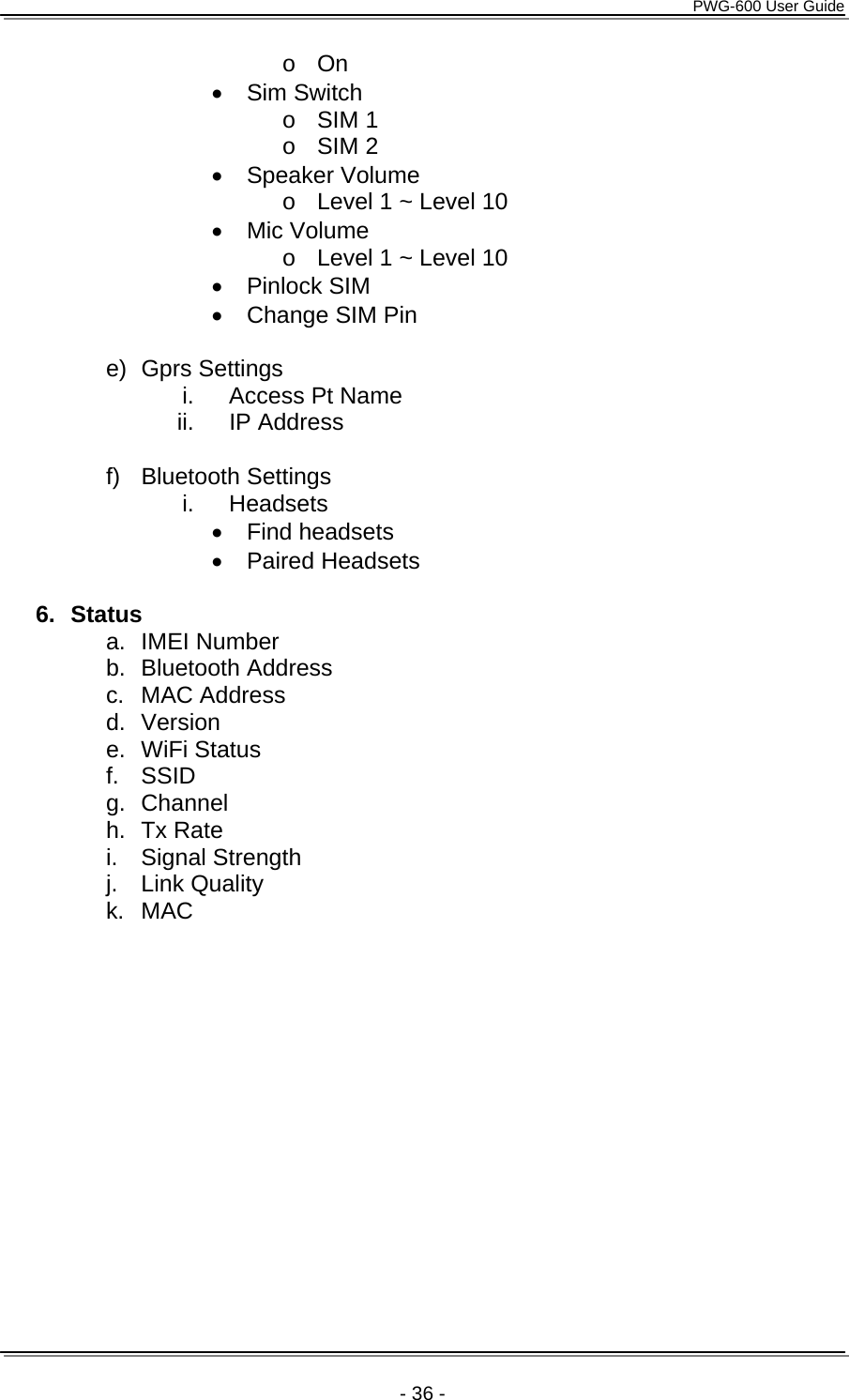      PWG-600 User Guide    - 36 - o On &bull; Sim Switch o SIM 1 o SIM 2 &bull; Speaker Volume o  Level 1 ~ Level 10 &bull; Mic Volume o  Level 1 ~ Level 10 &bull; Pinlock SIM &bull;  Change SIM Pin  e) Gprs Settings i.  Access Pt Name ii. IP Address  f) Bluetooth Settings i. Headsets &bull; Find headsets &bull; Paired Headsets  6. Status a. IMEI Number b. Bluetooth Address c. MAC Address d. Version e. WiFi Status f. SSID g. Channel h. Tx Rate i. Signal Strength j. Link Quality k. MAC 